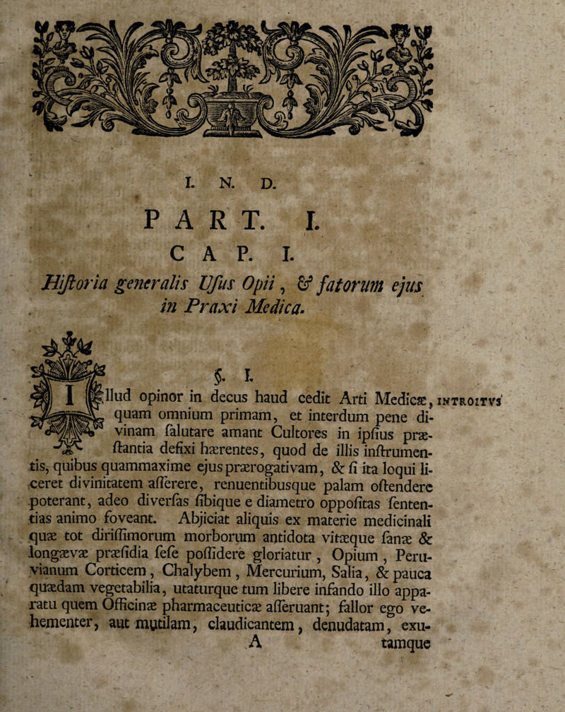 PAR T. I. i • : C A P. I. Hiftoria generalis UJiis Opii, o5 fatorum ejus in Praxi Medica. '■■■;L lud opinor in decus haud cedit Arti Medicae, quam omnium primam, et interdum pene di¬ vinam falutare amant Cultores in ipfius prae¬ dantia defixi haerentes, quod de illis inftrumen- tis, quibus quammaxime ejus praerogativam, &amp;fi ita loqui li¬ ceret divinitatem afTerere, renuentibusque palam offendere poterant, adeo diverfas fibique e diametro oppofitas fenten- tias animo foveant. Abjiciat aliquis ex materie medicinali quae tot diriffimorum morborum antidota vitaeque lanae &amp; longaevae praefidia fefe poffidere gloriatur , Opium , Peru- vianum Corticem, Chalybem , Mercurium, Salia, &amp; pauca quaedam vegetabilia, utaturque tum libere infando illo appa¬ ratu quem Officinae pharmaceuticae afleruant; fallor ego ve¬ hementer, aut mutilam, claudicantem, denudatam, exu- - ■ ’ A tamque INTROzrVS