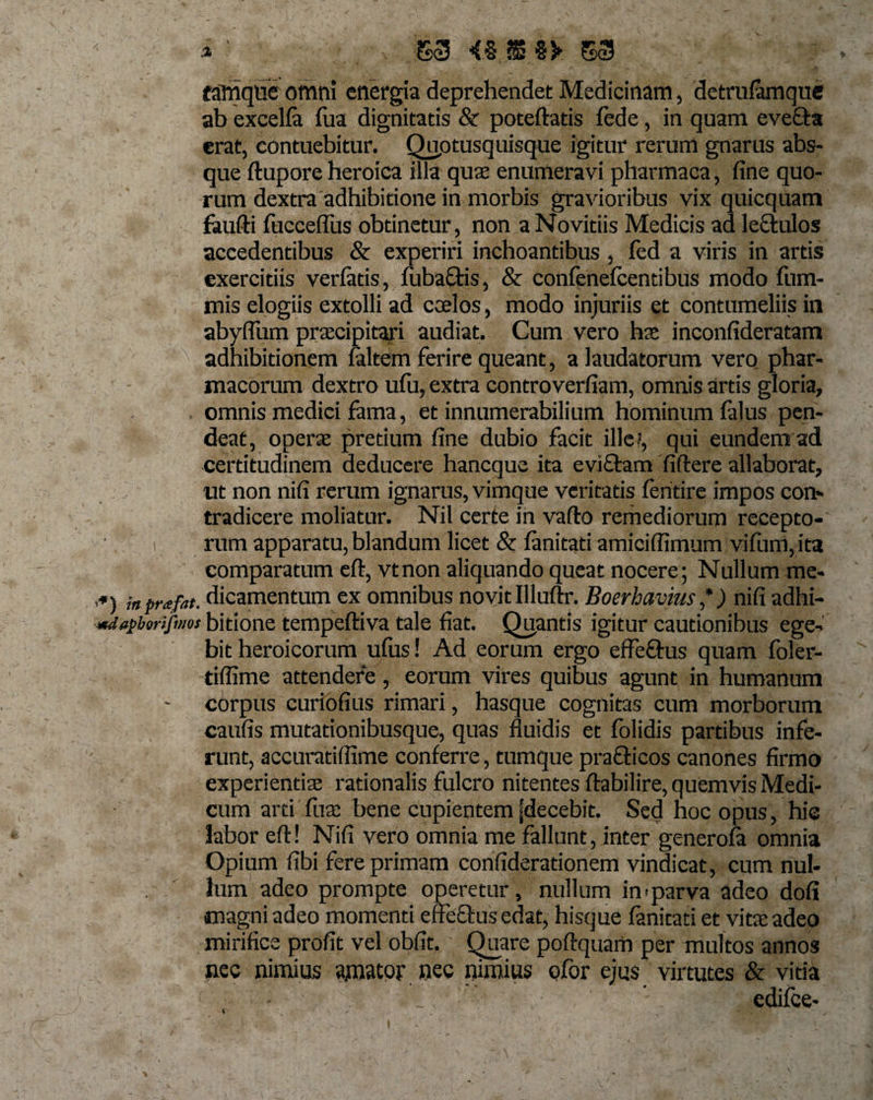 eamqiie omni energia deprehendet Medicinam, detrufamque ab excelfa fua dignitatis &amp; poteftatis fede, in quam evefta erat, contuebitur. Quptusquisque igitur rerum gnarus abs¬ que ftupore heroica illa quse enumeravi pharmaca, fine quo¬ rum dextra adhibitione in morbis gravioribus vix quicquam foufti fucceflus obtinetur, non a No vitiis Medicis ad lectulos aceedentibus &amp; experiri inchoantibus , fed a viris in artis exercitiis verfatis, fubaffis, &amp; confenefcentibus modo fum- mis elogiis extolli ad coelos, modo injuriis et contumeliis in abyffum praecipitari audiat. Cum vero hae inconfideratam adhibitionem faltem ferire queant, a laudatorum vero phar¬ macorum dextro ufii, extra controverfiam, omnis artis gloria, omnis medici fama, et innumerabilium hominum falus pen- deat, operae pretium fine dubio facit ille?, qui eundem ad certitudinem deducere hancque ita e vittam fiftere allaborat, ut non nifi rerum ignarus, vimque veritatis fentire impos con¬ tradicere moliatur. Nil certe in vafto remediorum recepto¬ rum apparatu, blandum licet &amp; fanitati amiciflimum vifiim, ita comparatum eft, vtnon aliquando queat nocere; Nullum me- ,#) ;„prafat. dicamentum ex omnibus novit Illuftr. Boerhavius *) nifi adhi- mdapborifmos bitione tempeftiva tale fiat. Quantis igitur cautionibus ege¬ bit heroicorum ufus! Ad eorum ergo effeftus quam foler- tiflime attendere, eorum vires quibus agunt in humanum corpus curiofius rimari, hasque cognitas cum morborum caufis mutationibusque, quas fluidis et folidis partibus infe¬ runt, accuratiflime conferre, tumque prafticos canones firmo : experientiae rationalis fulcro nitentes ftabilire, quemvis Medi¬ cum arti fuae bene cupientem [decebit. Sed hoc opus, hic labor eft! Nifi vero omnia me fallunt, inter generofa omnia Opium fibi fere primam confiderationem vindicat, cum nul¬ lum adeo prompte operetur, nullum in-parva adeo dofi magni adeo momenti effectus edat, hisque fanitati et vitae adeo mirifice profit vel obfit. Quare poftquam per multos annos nec nimius amator nec nimius ofor ejus virtutes &amp; vitia '1 ■ cdifce-