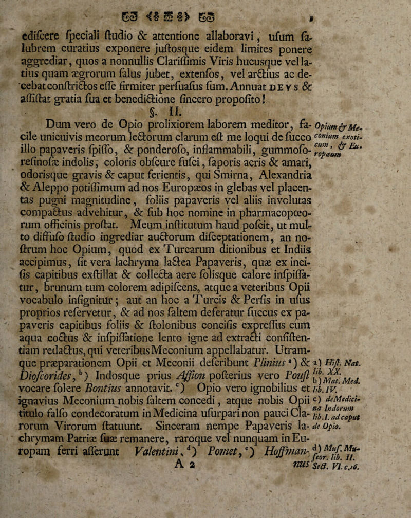 - \ -N • 53 ^ § §5* 53 cdiTcere fpeciali ftudio &amp; attentione allaboravi, ufum Ca¬ labram curatius exponere juftosque eidem limites ponere aggrediar, quos a nonnullis Clariffimis Viris hucusque vel la¬ tius quam aegrorum falus jubet, extenfbs, vel arftius ac de¬ cebat conftriftos ede firmiter perfuafiis fum. Annuat de ys &amp; affiftat gratia fua et benediftione fincero propofito! §, II. Dum vero de Opio prolixiorem laborem meditor, Ca-Opium &amp; Me. cile unicuivis meorum leftorum clarum eft me loqui de fucco coni«™ ex„ti. illo papaveris fpiffo, &amp; ponderofb, inflammabili, gummofo- ‘ropjjj? Eu‘ refinofae indolis, coloris obfcure fufci, faporis acris &amp; amari, odorisque gravis &amp; caput ferientis, quiSmirna, Alexandria &amp; Aleppo potiffimum ad nos Europaeos in glebas vel placen¬ tas pugni magnitudine , foliis papaveris vel aliis involutas compaftus advehitur, &amp; fub hoc nomine in pharmacopceo- rum officinis proflat. Meumjnftitutum haud pofcit, ut mul¬ to diffufb ftudio ingrediar auftorum difceptationem, an no- ftrum hoc Opium, quod ex Turcarum ditionibus et Indiis accipimus, fit vera lachryma laftea Papaveris, quae ex inci¬ lis capitibus exftillat &amp; collecta aere fblisque calore infpifla- tur, brunum tum colorem adi pifcens, atque a veteribus Opii vocabulo infignitur; aut an hoc a Tureis &amp; Perfis in ufus proprios refervetur , &amp; ad nos faltem deferatur fuccus ex pa¬ paveris capitibus foliis &amp; ftolonibus coneifis expreffus cum aqua coftus &amp; infpiflatione lento igne ad extrafti confiften- tiam redaftus, qui veteribus Meconium appellabatur. Utram¬ que praeparationem Opii et Meconii deferibunt Plinius ’) &amp; a) Hijl.Nat. Diofcoricles,b) Indosque prius Affion pofterius vero Pouft l^Mat Med vocare folere Bontius annotavit.c) Opio vero ignobilius et nb.iv. ignayius Meconium nobis faltem concedi, atque nobis Opiic) deMedici- titulo falfo condecoratum in Medicina ufurparinon pauci Cia- nb.i.adcaLt rorum Virorum ftatuunt. Sinceram nempe Papaveris h-de opio. chrymam Patriae fuae remanere, raroque vel nunquam in Eu¬ ropam ferri afferunt Valentini,d) Fornet,c) r