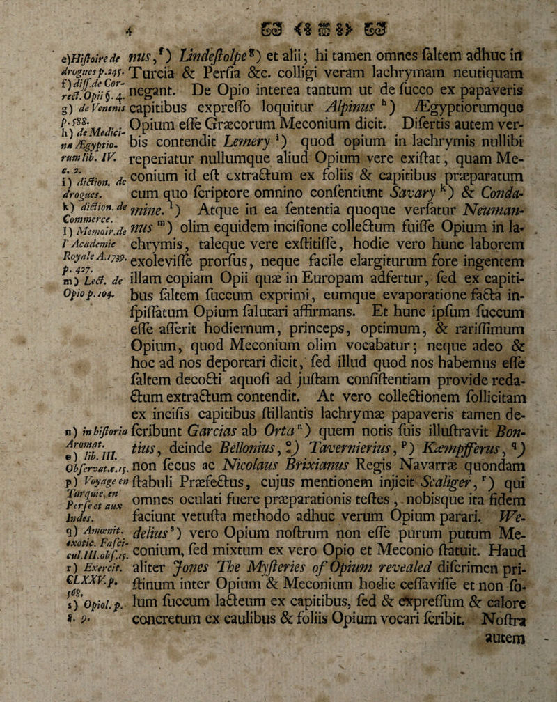 e)Hlfloirede nus,r) Lindeftolpe%) et alii; hi tamen omnes (altem adhuc in drognesp.i4f- Turcia &amp; Perfia &amp;c. colligi veram lachrymam neutiquam rla&amp;ft. 4. negant. De Opio interea tantum ut de fucco ex papaveris g) de venenis capitibus expreflo loquitur Alpinus h) VEgyptiorumque 1 fle Medici- Opium e^e Graecorum Meconium dicit. Difertis autem ver- „„/Egyptio.' bis contendit Le?nery ‘) quod opium in lachrymis nullibi rumtib. iv. reperiatur nullumque aliud Opium vere exiftat, quam Me- i) di(fion. * conium id eft extraftum ex foliis &amp; capitibus pneparatum drogues. cum quo feri p tore omnino confentiunt Savary k) &amp; Conda¬ ti diaion.de ming'Atque in ea fententia quoque verfatur Neutnan- Mcmoir.denus “) olim equidem incifione collectum fuifle Opium in la* V Ac ademte chrymis, taleque vere exftitifle, hodie vero hunc laborem Roytik a.ijw. exojevifle prorlus, neque facile elargiturum fore ingentem m) Le&amp;. de illam copiam Opii quae in Europam adfertur, fed ex capiti- Opiop.jof. bus faltem fuccum exprimi, eumque evaporatione fa£ta in- fp illa tum Opium falutari affirmans. Et hunc ipfiim fuccum efle affer it hodiernum, princeps, optimum, &amp; rariffimum Opium, quod Meconium olim vocabatur; neque adeo &amp; hoc ad nos deportari dicit, fed illud quod nos habemus efle faltem decofti aquofi ad juftam confidentiam provide reda- £tum extraftum contendit. At vero collectionem follicitam ex incifis capitibus ftillantis lachrymae papaveris tamen de- n) ;«bifloriaferibunt Garcias ab Orta) quem notis fuis illuftravit Bon- tTum itus-&gt; deinde Bellonius, °) Tavernierius, p) Kcsmpfferus ,q) 0Ifenauc.i;. non fecus ac Nicolaus Btixianus Regis Navarrae quondam p) Voyageen (fabuli Praefectus, cujus mentionem injicit Scaliger,r) qui Perfeet lux omnes oculati fuere praeparationis teftes , nobisque ita fidem Inda-. faciunt vetufta methodo adhuc verum Opium parari, We- q) Amariit. denuss) vero Opium noftrum non efle purum putum Me- ‘cuiiii.obf.y. conium, fed mixtum ex vero Opio et Meconio ftatuit. Haud r) Exa-cit. aliter Jones The Myfteries of Opium revealed diferimen pri- &gt;n£er Opium &amp; Meconium hodie ceflavifle et non fo- [j'opioi.p. Ium fiiccum lacteum ex capitibus, fed &amp; CxprefTum &amp; calore *• p- concretum ex caulibus &amp; foliis Opium vocari feribit. Noftra autem