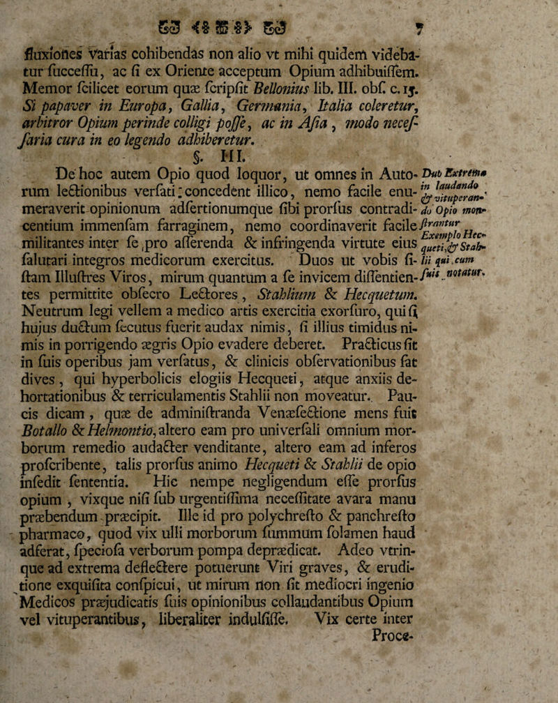 ' -'**-* ' , s T * * • 'V ^ ^ V x» , — ■ fluxioftes Varias cohibendas non alio vt mihi quidem videba¬ tur fncceffu, ac fi ex Oriente acceptum Opium adhibuiflem. Memor fcilicet eorum quae fcripfit Bellonius lib. III. obfi c. ij. Si papaver in Europa, Gallia, Germania, E alia coleretur, arbitror Opium perinde colligi pojje, ac in AJia, modo necef- faria cura in eo legendo adhiberetur. . §• III. De hoc autem Opio quod loquor, ut omnes in Auto- ©«&amp;Bxtrtm* rum le&amp;ionibus verfati;concedent illico, nemo facile enu meraverit opinionum adfertionumque fibi prorfus contradi- do Opio mottr centium immenfam farraginem, nemo coordinaverit facileftrnntu* militantes inter fe ,pro afferenda &amp; infringenda virtute eius falutari integros medicorum exercitus. Duos ut vobis fi- /« *««. cum ftam Illuftres Viros, mirum quantum a fe invicem diflentien-f*w-09MW' tes permittite obfecro Lectores, Stahliutn &amp; Hecquetum. Neutrum legi vellem a medico artis exercitia exorfuro, qui fi hujus ductum fecutus fuerit audax nimis, fi illius timidus ni¬ mis in porrigendo aegris Opio evadere deberet. Praebens fit in luis operibus jam verfatus, &amp; clinicis obfervationibus fat dives, qui hyperbolicis elogiis Hecqueti, atque anxiis de¬ hortationibus &amp; terriculamentis Stahlii non moveatur.. Pau¬ cis dicam , quae de adminiftranda Venaefe&amp;ione mens fuit Botallo ScHelmontio, altero eam pro univerfali omnium mor¬ borum remedio auda&amp;er venditante, altero eam ad inferos proferibente, talis prorfus animo Hecqueti &amp; Stahlii de opio infedit fententia. Hic nempe negligendum efie prorfus opium , vixque nifi fub urgentiffima neceffitate avara manu praebendum praecipit. Ille id pro polychrefto &amp; panchrefto - pharmaco, quod vix ulli morborum fummum folamen haud adferat, fpeciofa verborum pompa depraedicat. Adeo vtrin- que ad extrema defleftere potuerunt Viri graves, &amp; erudi¬ tione exquifita confpicui, ut mirum rton fit mediocri ingenio Medicos praejudicatis fuis opinionibus collaudantibus Opium vel vituperantibus, liberaliter indulfifle. Vix certe inter Proce- I