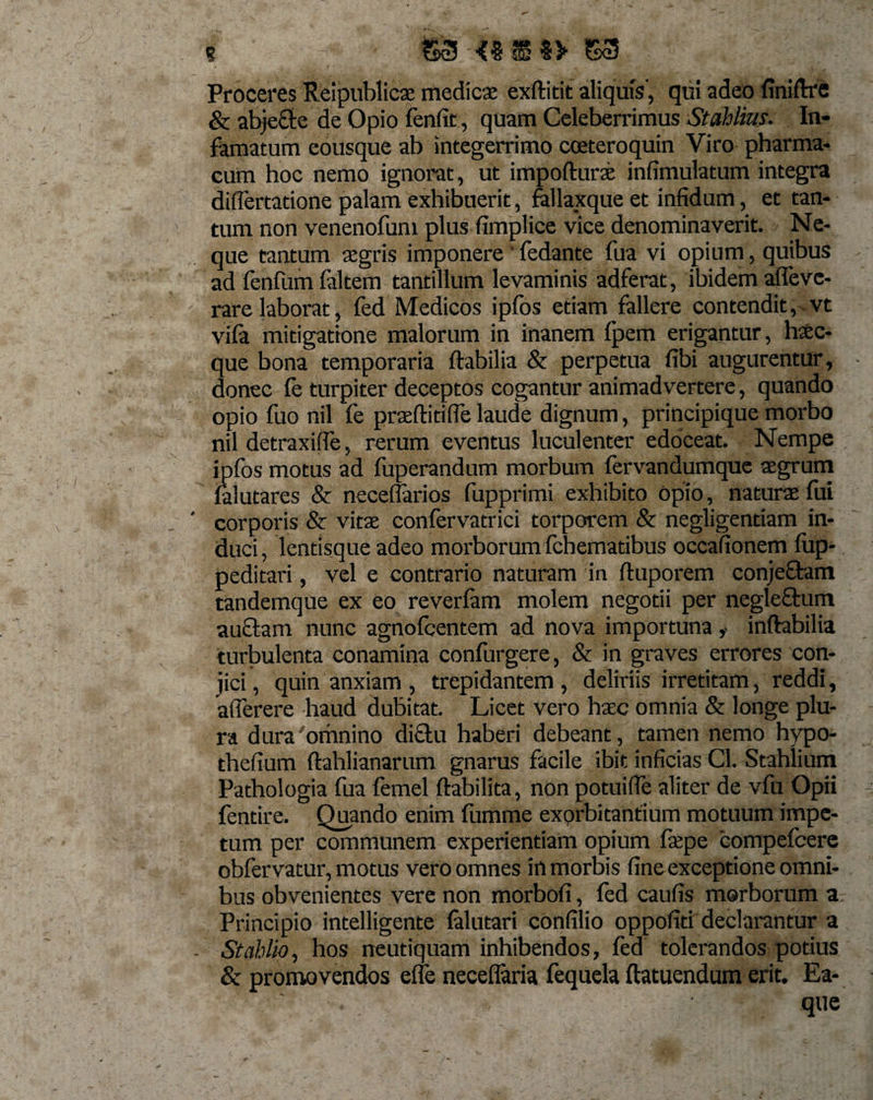 s @3'-{«$«&gt; 53 Proceres Reipublicae medicae exftitit aliquis', qui adeo finiftre &amp; abjecte de Opio fenfit, quam Celeberrimus Stahlins. In¬ famatum eousque ab integerrimo cceteroquin Viro pharma¬ cum hoc nemo ignorat, ut impoftura infimulatum integra differtatione palam exhibuerit, fallaxque et infidum, et tan¬ tum non venenofum plus fimplice vice denominaverit. Ne¬ que tantum aegris imponere ’ fedante fua vi opium, quibus ad fenfumfaltem tantillum levaminis adferat, ibidem affevc- rare laborat, fed Medicos ipfos etiam fallere contendit, vt vifa mitigatione malorum in inanem fpem erigantur, hxc- que bona temporaria flabilia &amp; perpetua fibi augurentur, donec le turpiter deceptos cogantur animadvertere, quando opio fuo nil fe praeftitifle laude dignum, principique morbo nil detraxifie, rerum eventus luculenter edoceat. Nempe ipfos motus ad fuperandum morbum fervandumque aegrum falutares &amp; necefiarios fupprimi exhibito opio, naturae fui corporis &amp; vitae confervatrici torporem &amp; negligentiam in¬ duci , lentisque adeo morborum fchematibus occafionem fup- peditari, vel e contrario naturam in ftuporem conjectam tandemque ex eo reverfam molem negotii per negleflum auctam nunc agnofcentem ad nova importuna ,• inflabilia turbulenta conamina confurgere, &amp; in graves errores con¬ jici , quin anxiam , trepidantem , deliriis irretitam, reddi, afierere haud dubitat. Licet vero haec omnia &amp; longe plu¬ ra dura'omnino dictu haberi debeant, tamen nemo hypo- thefium ftahlianarum gnarus facile ibit inficias Cl. Stahlium Pathologia fua femel ftabilita, non potuifle aliter de vfu Opii fentire. Quando enim fumme exprbitantium motuum impe¬ tum per communem experientiam opium fit’pe compefcere obfervatur, motus vero omnes in morbis fine exceptione omni¬ bus obvenientes vere non morbofi, fed caufis morborum a Principio intelligente falutari confilio oppofiti declarantur a St ah lio, hos neutiquarri inhibendos, fed tolerandos potius &amp; promovendos effe neceflaria fequela ftatuendum erit. Ea- . que