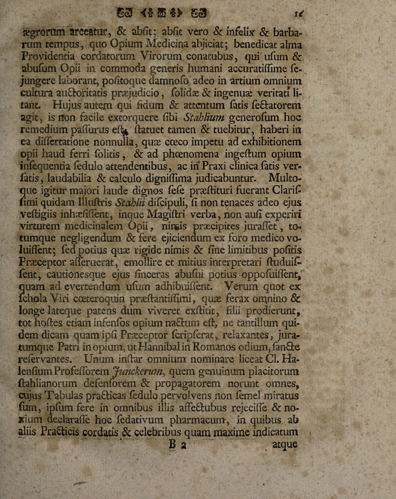 S9 4% sS I)» S3 f*' 'agrorum arceatur, &amp; abfit; abfit vero &amp; infelix &amp; barba¬ rum tempus, quo Opium Medicina abjiciat; benedicat alma Providentia cordatorum Virorum conatubus, qui ufum &amp; abufam Opii in commoda generis humani accuratiffime fc- jungere laborant, pofitoque damnolb adeo in artium omnium cultura auftofitatis prsejudicio, folidae &amp; ingenua; veritati li¬ tant. Hujus autem qui fidum &amp; attentum latis leftatorem agit, is non facile extorquere libi Stahlium generofum hoc remedium paliurus e% ftatuet tamen &amp; tuebitur, haberi in ea difiertatione nonnulla, qus cceco impetu ad exhibitionem opii haud ferri foiitis, &amp; ad pheenomena ingeftum opium inlequenda ledulo attendentibus, ac in Praxi clinica latis ver- latis, laudabilia &amp; calculo digniffima judicabuntur. Multo¬ que igitur majori laude dignos lele praeftituri fuerant ClariC fimi quidam llluftris Stahlii dilcipuli, fi non tenaces adeo ejus veftigiis inhasfifient, inque Magiftri verba, non aufi experiri virtutem medicinalem Opii, nimis praecipites juraflet, to¬ tumque negligendum &amp; fere ejiciendum ex foro medico vo- 1 inflent; fed potius quae rigide nimis &amp; fine limitibus politis Praeceptor afleruetat, emollire et mitius interpretari ftuduifc fent, cautionesque ejus finceras abufui potius oppoluiflent,' quam ad evertendum ulum adhibuiflent. Verum quot ex Ichola Viri cceteroquin praeftantiffimi, qua ferax omnino &amp; longe lateque patens dum viveret exftitit, filii prodierunt, tot hoftes etiam infenlbs opium naffcum eft, ne tantillum qui¬ dem dicam quamipfi Praeceptof Icriplerat,. relaxantes, jura- tumque Patri in opium, ut Hannibal in Romanos odium, lanfte relervantes. Unum infer omnium nominare liceat Cl. Ha- lenfium Profelforem Junckerum, quem genuinum placitorum ftablianomm defenforem &amp; propagatorem norunt omnes, cujus Tabulas prafticas fedulo pervolvens non lemel miratus fiim, ipliim fere in omnibus illis affeftubus rejeeifle &amp; no¬ xium declarafle hoc ledadvurrt pharmacum , in quibus ab aliis Pra£ticis cordatis &amp; celebribus quam maxime indicatum B 2 ' . atque