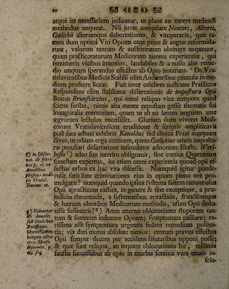 $3 53 atque ita neceflarium judicatur, ut plane eo carere medendi methodus nequeat. Nil juvat compilare Nent eri, Alberti, Gcelickii aliorumque dehortationes, &amp; vituperaria, qua; ta¬ men dum optimi Viri Opium cane pejus &amp; angue reformida¬ runt, valorem tantum &amp; auftoritatem obtinere nequeunt, quam prafticotatorum Medicorum ajentes experientiae, qui . innumeris vicibus innoxios, laudabiles &amp; a nullo alio reme¬ dio unquam fperandos effe&amp;us ab Opio notarunt. De Vra- rislavienfibus Medicis Stahlii olim Auditoribus paucula in me¬ dium proferre liceat. Fuit inter celebres noftrates Prafticos Refpondens olim ftahlianae diflertationis de mpojtura Opii Beatus Brunfvitzius, qui omni reliquo vitae tempore quod fciens fcribo, nimis alta' mente repoftam geffit thematis fui inauguralis memoriam, quam ut ab eo latum unguem ante aegrorum leftulos receffiflet. Gloriam dum viveret Medi¬ corum Vratislavienfium eruditione &amp; fcriptis amplificavit poft fata adhuc celebris Kanoldus fed clinica Praxi nunquam dives, ut odium erga corticem, quem Gcelickhis edam impoftu- rae peculiari diflertatione inlTmulavit adnotante Illuftr. Werl- f) h Obfer- hojiof) adeo fuo interitu obfignauit, fine cortice Quartanam \usp' ffex f1aneftam expertus, ita etiam omni experientia quoad opii ef- Annalibus feelus orbus ex hac vita difceffit. Numquid igitur ponde- pbyfico- medi- rofae fatis funt criminationes ejus in opium pleno ore pro- Ttntim.ii mulgatae ? numquid quando ipfius fyftema faltem ratione ufus Opii aprafticum exftitit, in genere &amp; fine exceprione, a prae¬ judiciis theoreticis, a fyftematibus aprafticis, fraudibusque &amp; lucrum olentibus Medicorum methodis, ufitm Opii dedu- g) Vuhimturxiffe fuffecerit? s ) Anne aeternae oblocutiones ftuporem tan- m Annales tum &amp; fomnum inducere Opium; fymptomata palliare; ra- riffima effe fymptomata urgentia fedans remedium polcen- (et)en@«ntm tia; vix dari motus abfolute nimios; centum pravos effe&amp;us ^iPjZ&lt;Menfe femPsr decem per accidensfalutaribus opponi pofle; itfovembr. &amp; quae funt reliqua, an inquam oblocutiones hae, millenis *fi fit- fauftis fucceffubus ab opio in morbis fonticis vere enatis in- '- ‘r , ’ ■■vi' - ’ ' frin-