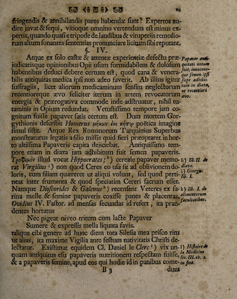 E3 4% £3 - *s ; /Hngendis &amp; annihilandis pares habendae furit ? Expertos au¬ dire juvat &amp; fequi, vitioque omnino vertendum eft minus ex¬ pertis, quando quafi e tripode de laudibus &amp; vituperiis remedio» rum altum fonantes fententias pronuntiare licitum fibi reputant, §. IV» Atque ex folo caftx &amp; attente experientiae defebu prae- papavrr arni- judicatisque opinionibus Opii ufum formidabilem &amp; dolofum ««&amp;**» ”omm habentibus deduci debere certum eft, quod cana &amp; venera-^’^“”^j bilis antiquitas medica ipfi non adeo faverit. Ab illius igitur fepe adbibi- fuffragiis, licet aliorum medicaminum fenfim negleborumtum m d'£ta' recentioreque aevo feliciter iterum in artem revocatorum av0. energia &amp; praerogativa commode inde adftruatur, nihil tu¬ taminis in Opium redundat. Vetuftiffimo tempore jam co¬ gnitum fuifle papaver fatis certum eft. Dum mortem Gor- gythionis defcribit Homerus pjjtwv in tcfec# poetica imagine fimul fiftit. Atque Rex Romanorum Tarquinius Superbus monftraturus legatis a filio mifiis quid fieri prseoptaret in hor¬ to altiflima Papaveris capita dejiciebat. Antiquiflimq tem¬ pore etiam in diaeta' jam adhibitum fuit femen papaveris. Tgotypov illud vocat Hippocrates;h) cereale papaver memo-h) m.il d* rat Virgilius;) non quod Ceres eo ufa fit ad oblivionem do- . loris, cum filiam quaereret ut aliqui volunt, fed quod perti- ^ neat inter frumenta &amp; quod fpeciatim Cereri faerum eflet. Namque Diofcorides &amp; Galenusk) recenfent Veteres ex fa-k) B. I. dt rina meile &amp; femine papaveris coxifle panes &amp; placentas, Ovidius IV. Faftor. ad menfas fecundas id refert, ita pran- w ta 1 dentes hortatus Nec pigeat niveo tritum cum la£te Papaver Sumere &amp; expreflis mella liquata favis, talique cibi genere ad hunc diem tota Silefia mea prifco ritu ut alias, ita maxime Vigilia ante feftum nativitatis Chrifti de¬ lebatur. Exiftimat equidem Cl. Daniel le Clere ‘) vix un-i) wfoired* quam antiquitus efu papaveris nutritionem refpebam fuifle, /*, ///.X i. &amp; a papaveris femine, apud eos qui hodie id in panibus come-,» jj»#. B 3 dunt