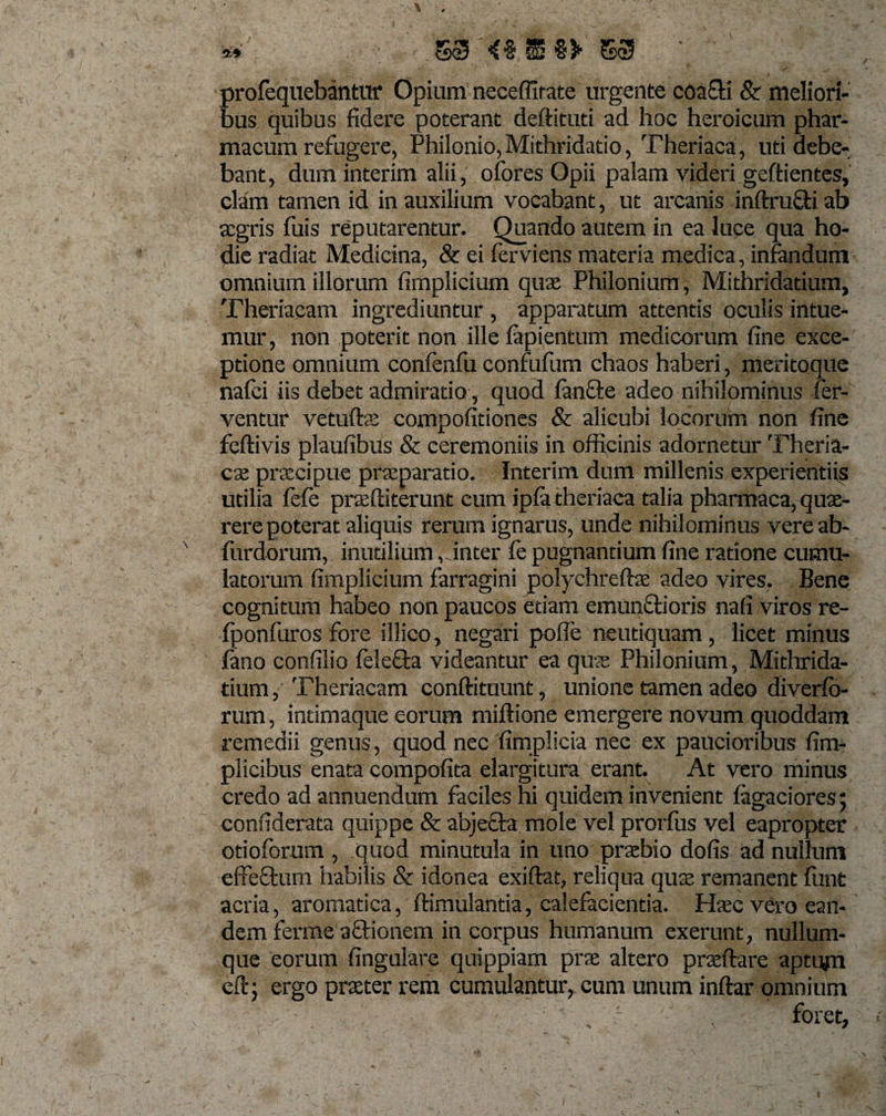 9* 553 SS $3* 553 profequebantur Opium neceffitate urgente coafti &amp; meliori¬ bus quibus fidere poterant deftituti ad hoc heroicum phar¬ macum refugere, Philonio, Mithridado, Theriaca, uti debe¬ bant, dum interim alii, ofores Opii palam videri geftientes, clam tamen id in auxilium vocabant, ut arcanis inftrufti ab aegris fuis reputarentur. Quando autem in ea luce qua ho¬ die radiat Medicina, &amp; ei ferviens materia medica, infandum omnium illorum fimplicium qua: Philonium, Mithridatium, Theriacam ingrediuntur , apparatum attentis oculis intue¬ mur, non poterit non ille fapientum medicorum fine exce¬ ptione omnium confenfu confufum chaos haberi, meritoque nafci iis debet admiratio, quod fanfte adeo nihilominus fer¬ ventur vetuftae compofitiones &amp; alicubi locorum non fine feftivis plaufibus &amp; ceremoniis in officinis adornetur Theria- ete praecipue praeparatio. Interim dum millenis experientiis utilia fele praeftiterunt cum ipfa theriaca talia pharmaca, quae¬ rere poterat aliquis rerum ignarus, unde nihilominus vereab- furdorum, inutilium, inter fe pugnantium fine ratione cumu¬ latorum fimplicium farragini polychreftae adeo vires. Bene cognitum habeo non paucos etiam emunftioris nafi viros re- fponfuros fore illico, negari poffe neutiquam, licet minus fano confilio feiefta videantur ea quae Philonium, Mithrida¬ tium, Theriacam conftituunt, unione tamen adeo diverfo- rum, intimaque eorum miftione emergere novum quoddam remedii genus, quod nec fimplicia nec ex paucioribus fim- plicibus enata compofita elargitura erant. At vero minus credo ad annuendum faciles hi quidem invenient tagaciores; confiderata quippe &amp; abjecta mole vel prorlus vel eapropter otioforum , quod minutula in uno praebio dofis ad nullum effectum habilis &amp; idonea exiftat, reliqua quae remanent fimt acria, aromatica, ftimulantia, calefacientia. Ha;c vero ean¬ dem ferme aftionem in corpus humanum exerunt, nullum¬ que eorum fingulare quippiam prae altero praedare aptum eft; ergo praeter rem cumulantur, cum unum indar omnium ■ ' r foret,