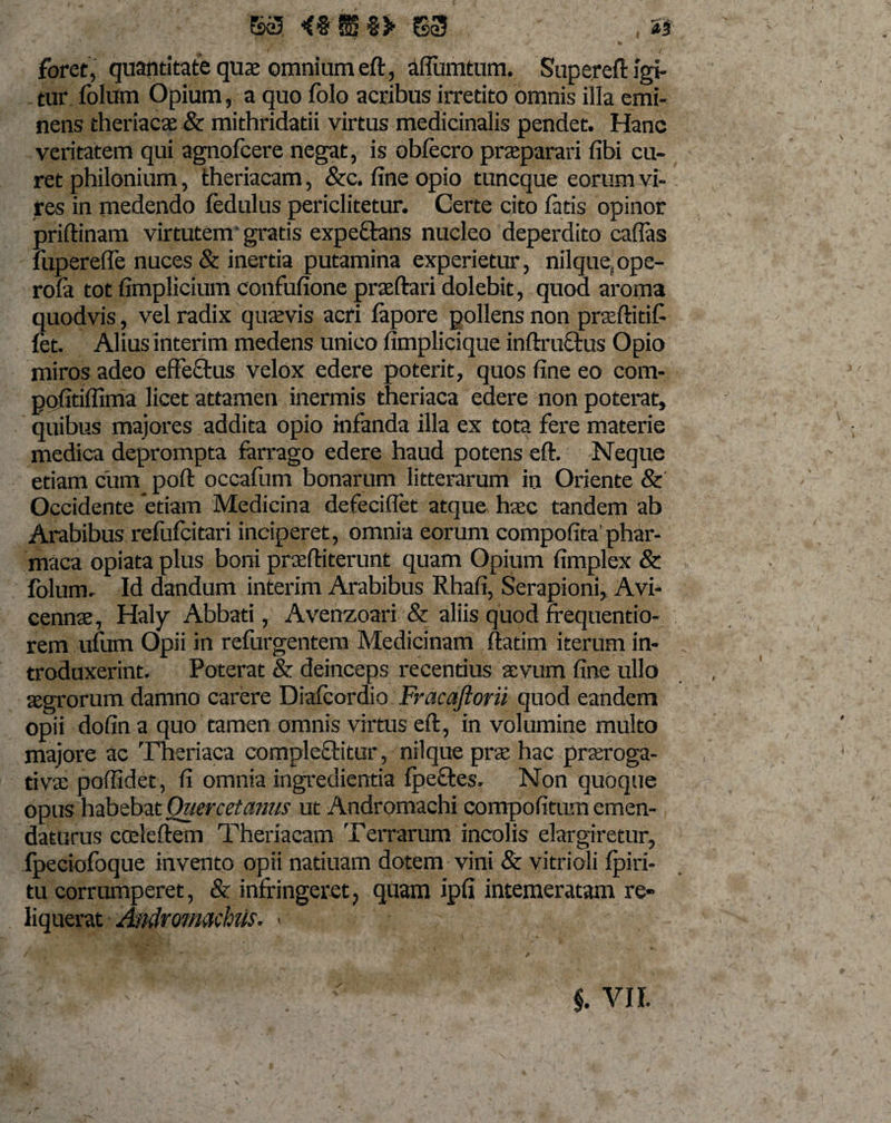 63 &lt;% S %&gt; S3 _ , as foret, quantitate quae omnium eft, aflumtum. Supereft igi¬ tur folum Opium, a quo folo acribus irretito omnis illa emi¬ nens theriacae &amp; mithridatii virtus medicinalis pendet. Hanc veritatem qui agnofcere negat, is obfecro praeparari fibi cu¬ ret philonium, theriacam, &amp;c. fine opio tuncque eorum vi¬ res in medendo fedulus periclitetur. Certe cito latis opinor priftinam virtutem gratis expeffans nucleo deperdito caflas liiperefie nuces &amp; inertia putamina experietur, nilquefope- rola tot fimplicium confufione praedari dolebit, quod aroma quodvis, vel radix quaevis acri fapore pollens non praeftitif fet. Alius interim medens unico fimplicique inftruftus Opio miros adeo effectus velox edere poterit, quos fine eo com- pofitiflima licet attamen inermis theriaca edere non poterat, quibus majores addita opio infanda illa ex tota fere materie medica deprompta farrago edere haud potens eft. Neque etiam currq poft occafum bonarum litterarum in Oriente &amp; Occidente etiam Medicina defeciflet atque, hsec tandem ab Arabibus refufcitari inciperet, omnia eorum compofita phar- maca opiata plus boni praeftiterunt quam Opium fimplex &amp; folum. Id dandum interim Arabibus Rhafi, Serapioni, Avi- cennae, Haly Abbati, Avenzoari &amp; aliis quod frequentio- rem ufum Opii in refurgentem Medicinam ftatim iterum in¬ troduxerint. Poterat &amp; deinceps recentius aevum fine ullo aegrorum damno carere Diafcordio Fracaftorii quod eandem opii dofin a quo tamen omnis virtus eft, in volumine multo majore ac Theriaca cornplefftitur, nilque prae hac praeroga¬ tivae poffidet, fi omnia ingredienda fpeftes. Non quoque opus habebatOuercetamis ut Andromachi compofitumemen¬ daturus cceleftem Theriacam Terrarum incolis elargiretur, fpeciofoque invento opii natiuam dotem vini &amp; vitrioli fpiri- tu corrumperet, &amp; infringeret &gt; quam ipfi intemeratam re¬ liquerat Andromachiis. &lt; §. VII.