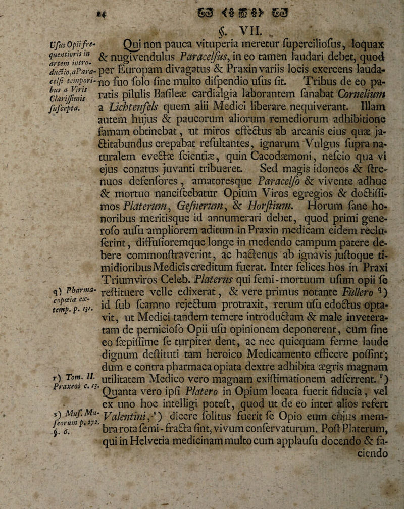 H 63 &lt;%&amp;%* 63 §. VII. .. vfus opijfre- Qui non pauca vituperia meretur fuperciliofus, loquax qumtions m g, uueivendulus Paracelfus, in eo tamen laudari debet, quod duBio,a?ara- per Europam di vagatus &amp; rraxin varus locis exercens lauda- cdfi tempori. no fu0 f0i0 fine multo difpendio ufus fit. Tribus de eo pa- cilrilmis ratis pilulis Bafileae cardialgia laborantem fanabat Cornelium fufcepa. a Licbtenfels quem alii Medici liberare nequiverant. Illam autem hujus &amp; paucorum aliorum remediorum adhibitione famam obtinebat, ut miros effectus ab arcanis eius quae ja¬ ctabundus crepabat refultantes, ignarum'Vulgus fupra na¬ turalem eveftae fcienfke, quin Cacodsmoni, nefcio qua vi ejus conatus juvanti tribueret. Sed magis idoneos &amp; ftre- nuos defenfores , amatoresque Paracelfo &amp; vivente adhuc &amp; mortuo nanciIcebatur Opium Viros egregios &amp; do0:1 ffi¬ mos Piat erum, Gejhermn, &amp; Horflium. Horum fane ho¬ noribus meritisque id annumerari debet, quod primi gene- rofo aufu ampliorem aditum in Praxin medicam eidem reclu- ferint, diffufioremque longe in medendo campum patere de¬ bere commonftraverint, ac haftenus ab ignavis juftoque ti¬ midioribus Medicis creditum fuerat. Inter felices hos in Praxi Triumviros Celeb. Platerus qui femi-mortuum ufiim opii fe q) pharma- reffituere velle edixerat , &amp; vere primus notante Fullero 9) temp'.V%- fub fcamno rejeOum protraxit, rerum ufu edoftus opta¬ vit, ut Medici tandem temere introduOam &amp; male invetera¬ tam de perniciofo Opii ufu opinionem deponerent, cum fine eo fxpilfime fe turpiter dent, ac nec quicquam ferme laude dignum deftituti tam heroico Medicamento efficere poffint ; dum e contra pharmaca opiata dextre adhihita segris magnam r) Tm. ii vilitatem Medico vero magnam exiftimationem adferrent.r) Piaxeos c.13. Q^anta vero jpfi piatcro jn Opium locata fuerit fiducia, vel ex uno hoc intelligi poteft, quod ut de eo inter alios refert *) Muf'^ Valentini,-s) dicere folitus fuerit fe Opio eum cujus raem- r''e’n ' 7 bra rota femi - fracta fint, vivum conferva turum. PoftPlaterum, qui in Helvetia medicinam multo cum applaufu docendo &amp; fa¬ ciendo