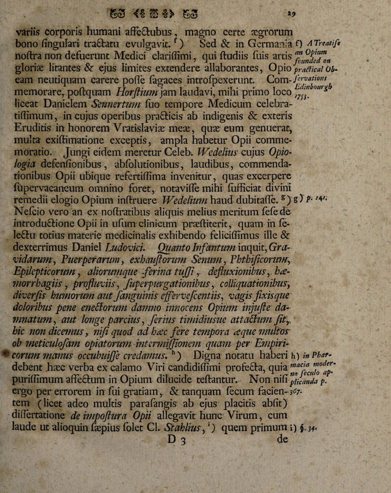 ' S3 &lt;% JB %&gt; variis corporis humani affeftubus, magno certe aegrorum bono fingulari traffcatu evulgavit.f) Sed &amp; in Germania 0 ATreatifi noftra non defuerunt Medici clariffimi , qui ftudiis fuis artis gloriae litantes &amp; ejus limites extendere allaborantes, Opio'praCticaiob- eam neutiquam carere pofle fagaces introfpexerunt. Com- firvafio”* memorare, poftquam Horftium jzm laudavi, mihi primo loco , ™ om* liceat Danieiem Sennertum fuo tempore Medicum celebra- tiflimum, in cujus operibus pra£ticis ab indigenis &amp; exteris Eruditis in honorem Vratislaviae meae, quae eum genuerat, multa exiffimatione exceptis, ampla habetur Opii comme¬ moratio. Jungi eidem meretur Celeb. Wedelius cujus Opio- logia defenfionibus , abfolutionibus, laudibus, commenda¬ tionibus Opii ubique refertiffima invenitur, quas excerpere fupervacaneum omnino foret, notavilTe mihi fiifficiat divini remedii elogio Opium inftruere Wedelium haud dubitafle. s) s) P- Neleio vero an ex noftratibus aliquis melius meritum fefe de introductione Opii in ufum clinicum praefiiterit, quam in fe- le£tu totius materie medicinalis exhibendo feliciflimus ille &amp; dexterrimus Daniel Ludovici. Quanto Ivfantmn inquit, Gra¬ vidarum, Puerperarum, exhauftorzm Senum r Phthiflcorumr Epilepticorum r aliorumque -ferina tufli r defluxionibus y b*e- morrhagiis , profluviis, fuperpurgationibus, colliquat Ionibusy diverjis humorum autfanguinis effer vejccnt iis, vagis fixis que doloribus pene eneBorum damno innocens Opium injufte da¬ mnatum , aut longe parcius, ferius timidiusue attaBum Jitr hic non dicemus y nifi quod ad hccc fere tempora &lt;eque multos oh ?neticulofam opiatorwn intermijjionem quam per Empiri- eorum manus occubuifle credamus. h) Digna notatu haberi h) %n Pbar* debent haec verba ex calamo Viri candidiffimi profe&amp;a, puriffimum affeCtum in Opium dilucide teftantur. Non nifi beanda p. ergo per errorem in fui gratiam, &amp; tanquam fecum facien-^7- tem (licet adeo multis parafimgis ab ejus placitis abfit) differtatione de impoftura Opii allegavit hunc Virum , cum laude ut alioquin faepius folet CL Stahlius, *) quem primum i) §. w D 3 ; de