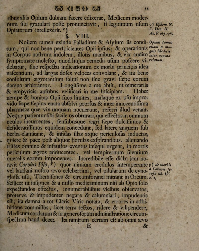 ribus aliis Opium dubiam facere edixerat, Medicum moder¬ num fibi gratulari pofTe pronunciavit, fi legitimum ufumo) Epbem.N. Opiatorum intellexerit. °) c: D‘c-, {/• r ^ VIII Ao.V.djjyS. Nollem tamen exinde Palladium &amp; Afylum iis condi- op Ium tamen tum, qui non bene perfpicientes Opii ipfius, &amp; operationis in Corpus noftrum indolem, illotis manibus, &amp;vix audito inter venena fymptomate molefto, quod hujus remedii ufum pofcere vi- relatum, debatur, fine refpeftu indicationum ex morbi principis idea nafcentium, ad largas dofes veloces convolant, &amp; ita bene Gonfultum aegrotantium faluti non fine gravi fepe eorum damno arbitrantur. s Longiffime a me abfit, ut temerariis &amp; empyricis aufubus velificari in me fufeipiam. Habet nempe &amp; bonitas Opii fuos limites, malaque ex ufu impro¬ vido fepe fepius enata abfolvi prorfus &amp; inter innocentiffima pharmacaquse vix unquam nocuerunt, referri illud vetant. Neque patientur fibi facile os obturari, qui effe&amp;us in omnium oculos incurrentes, fenfubusque aegri faepe dulciflimos &amp; defideratiflimos equidem concedunt, fed latere anguem fub herba clamitant, &amp; infidas illas atque periculofas inducias, quiete &amp; pace poft aliquot horulas exfpirantibus, aliquando triftes omnino &amp; infaufios eventus infequi urgent, in mortis periculum aegros adducentes , vel fempiternum filentium querelis eorum imponentes. Incredibile efle diftu jam no¬ tavit Carolus Pifo,p) quot nimium credulos intemperanter) &amp;morhu vel laudani noftro a?vo celeberrimi, vel pilularum de cyno glofla ufu, Themifones &amp; circumforanei mittant in Orcum, c.2. Scilicet ut infignes &amp; a nullo medicaminum nifi ab Opio folo expeftandos effeftus, innumerabilibus vicibus obfervatos, proterve impudenter negare &amp; calumniari, impudentis eft; ita damna a tot Claris Viris notata, &amp; errores in adhi¬ bitione commiffos, licet terra teftos, .ridere &amp; vilipendere, Medicum cordatum &amp; in generoforum adminiftratione circum- fpeftum haud decet. Ita nimirum certum eft ab omni xvo 'E &amp;