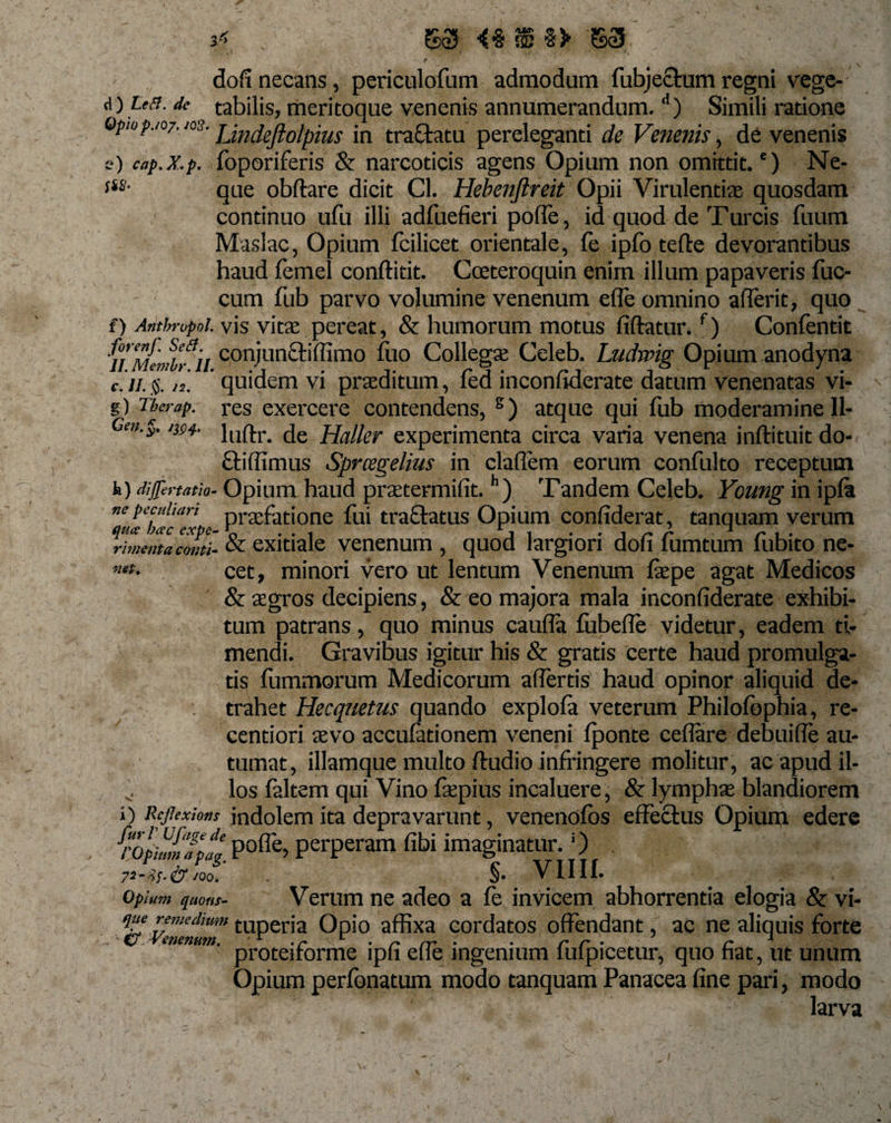 dofi necans, periculofnm admodum fubjectum regni vege- d) de tabilis, meritoque venenis annumerandum.d) Simili ratione Opiop.io/. jos. jjndejiolpius in tra&amp;atu pereleganti de Venenis, de venenis e) cap.x.p. foporiferis &amp; narcoticis agens Opium non omittit.') Ne- ***• que obftare dicit Cl. Hebenjlreit Opii Virulentia: quosdam continuo ufu illi adfuefieri pofle, id quod de Turcis fuum Maslac, Opium fcilicet orientale, fe ipfo terte devorantibus haud femel conftitit. Cceteroquin enim illum papaveris fuc- cum fub parvo volumine venenum ede omnino aderit, quo f) Arithrvpol. vis vita: pereat, &amp; humorum motus fiftatur.f) Confentit 'fi MeJbfii conjun£bffimo fto Collega: Celeb. Ludwig Opium anodyna e.'ii. §. n. quidem vi praeditum, fed incondderate datum venenatas vi- g) Tberap. res exercere contendens, s) atque qui fub moderamine 11- Gm.§. irn- lnftr. de Haller experimenta circa varia venena inftituit do- elili imus Sprcsgelius in cladem eorum confulto receptum h) Opium haud praetermidt.h) Tandem Celeb. Ycung inipfa ne pecuitan praefatione fui tractatus Opium condderat, tanquam verum rimenta conti- &amp; exitiale venenum , quod largiori dod lumtum lubito ne- mt- cet, minori vero ut lentum Venenum frepe agat Medicos &amp; aegros decipiens, &amp; eo majora mala incondderate exhibi¬ tum patrans, quo minus cauda fubede videtur, eadem ti¬ mendi. Gravibus igitur his &amp; gratis certe haud promulga¬ tis fummorum Medicorum affertis haud opinor aliquid de¬ trahet Hecquetus quando explofa veterum Philofophia, re- centiori aevo accufationem veneni fponte cedare debuide au¬ tumat, illamque multo ftudio infringere molitur, ac apud il- los faltem qui Vino fkpius incaluere, &amp; lympha: blandiorem i) Rcflexions jndolem ita depravarunt, venenofos effectus Opium edere fropnJnTpll Po(re&gt; perperam dbi imaginatur.!) &amp; Joo. §. V1II1. Opium quous- Verum ne adeo a fe invicem abhorrentia elogia &amp; vi- que remedium tuperia Opio affixa cordatos offendant, ac ne aliquis forte &lt;7 Venenum. .r u . ~ rr . . r r • r •* proteirorme ipii eiie ingenium impicetur, quo nat, ut unum Opium perfbnatum modo tanquam Panacea dne pari, modo larva