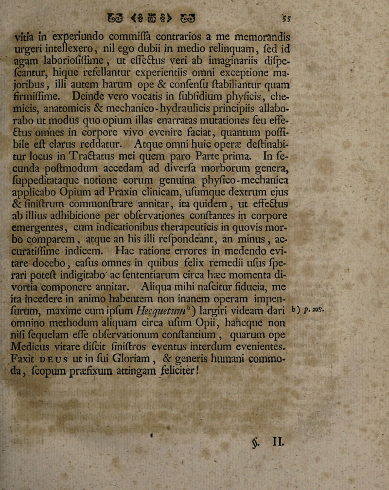 S3 «§ii§5&gt; S3 5&gt; — - •» vitia in experiundo commifla contrarios a me memorandis urgeri intellexero, nil ego dubii in medio relinquam, fed id agam laboriofiffime, ut effeftus veri ab imaginariis difpe- Icantur, hique refellantur experientiis omni exceptione ma¬ joribus, illi autem harum ope &amp; confenfu ftabiliantur quam firmiffime. Deinde vero vocatis in fubfidium phyficis, che- micis, anatomicis &amp; mechanico-hydraulicis principiis allabo¬ rabo ut modus quo opium illas enarratas mutationes feu effe- flus omnes in corpore vivo evenire faciat, quantum pofli- bile eft clarus reddatur. Atque omni huic operte deftinabi¬ tur locus in Tractatus mei quem paro Parte prima. In fe¬ cunda poftmodum accedam ad diveria morborum genera, fuppeditataque notione eorum genuina phyfico - mechanica applicabo Opium ad Praxin clinicam, ufumque dextrum ejus &amp; finiftrum commonftrare annitar, ita quidem , ut effeftus ab illius adhibitione per obfervationes conflantes in corpore emergentes, cum indicationibus therapeuticis in quovis mor¬ bo comparem, atque an his illi refpondeant, an minus, ac- curatiflime indicem. Hac ratione errores in medendo evi¬ tare docebo, cafus omnes in quibus felix remedii ufus fpe- rari poteft indigitabo' ac fententiarum circa haec momenta di¬ vortia componere annitar. Aliqua mihi nafcitur fiducia, me ita incedere in animo habentem non inanem operam impen- furum, maxime cumipfum Hecquetwu'1) largiri videam dari b) P- omnino methodum aliquam circa ufum Opii , hancque non nifi fequelam efle obfervationum conflantium , quarum ope Medicus vitare difcit finiftros eventus interdum evenientes- Faxit deus ut in fui Gloriam , &amp; generis humani commo¬ da , fcopum praefixum attingam feliciter!