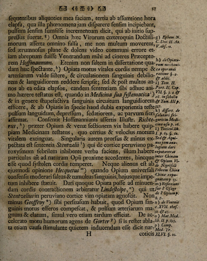 fequentibus aliquoties mea faciam, tertia ab afllimtione hora elapfa, qua illa phcenomena jam difparere fenfim incipiebant, pulfum fenfim fumfifie incrementum dicit, qui ab initio fup- preffus fuerat.8) Omnia haec Virorum cceteroquin Doftiffi-g) fyiw.N. morum aflerta omnino falfa, me non multum moverentAt' fed aerumnofus plane &amp; dolens video communi errore et¬ iam abreptum fuifle Venerandum mihi ad cineres Praecepto- . rem Hojfmannum. Etenim non faltem in diflertatione qua- rummeduni'- dam huc fpeftante,h) Opiata motus vitales cordis nempe &amp; ca operandi arteriarum valde fiftere, &amp; circulationem fanguinis debilio-^™'$•*&gt;• rem &amp; languidiorem reddere fcripfit; fed &amp;poft multos an-i) Tom. //. nos ab ea edita elapfbs, eandem lentendam (ibi adhuc ani- ?«rc- V- mo haerere teftatus eft, quando in Medicina Jua Jyftematica') &amp; in genere ftupefactiva fanguinis circuitum languidiorem &amp; Tom. uip. efficere, &amp; ab Opiatis in Ipecie haud dubia experientia tefte«7- pulfum languidum, deprefliim, fedatiorem, ac parvum fieri,fliutarlfri.e affirmat. Confentit Hofimannianis affertis Illuftr. Hicbte-ttru** 'MeM- rus, k) praeter Opium &amp; venae feQdonem vix habere quip-ffi^f./f- piam Medicinam teftatus, quo certius &amp; velocius motum i. p, 6j. §. 6t. vitalem exdnguat. Singularis autem prorfus &amp; minus ex-&amp; ^q»i- pecfata eft fententia Stentzelii1) qui de cortice peruviano pa-Zgfamdarf roxyfmum febrilem inhibente verba faciens, illum habere reputaverat particulas ait ad naturam Opii proxime accedentes, hincque^f^ cfie quod fyftolen cordis temperet. Neque alienus eft abj&amp;slgriiin' ejusmodi opinione Hecquetus’) quando Opium univcrfali Febrem chms confenfu moderari (altus &amp; tumultus fanguinis, huj usque impe-^^?“_ tum inhibere ftatuit. Dari quoque Opiata pofle ad minuen- m ) Rejlexions dam cordis contratlionem arbitratur Lindeftolpe,) qui utfir f' ufase Stentzeliusm peruviano cortice vim opiatam agnofcit. Nongep- minus Geoffroy °) fibi perfuafum habuit, quod Opium fan-n) de Venenis guinis motus efferos compefcat, &amp; pulfum arteriarum ma- C0XZ11'. the*' gnum &amp; elatum, fimul vero etiam tardum efficiat. De ac-o) MatMed. celerato motu humorum agens de Gorter p) fi is reftet abla-^-1{ p- tes¬ tu etiam caufa ftimulante quietem inducendam efle dicit nar- Mej1”?.' H coticis*m$.’jo.