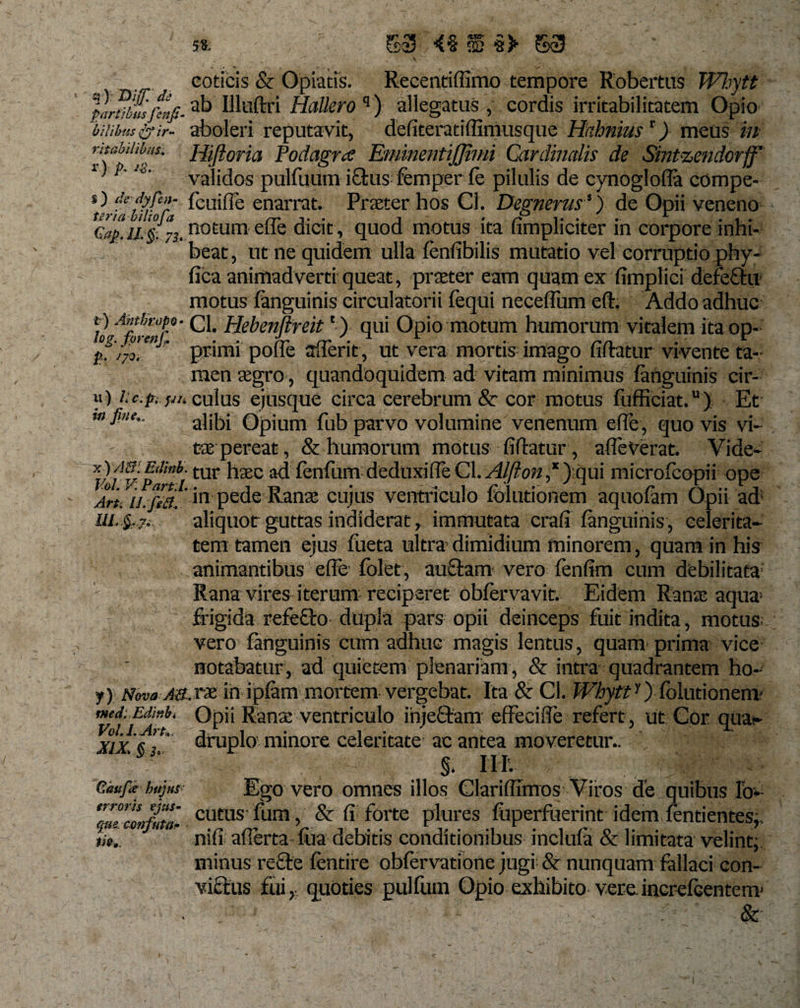 coticis &amp; Opiatis. Recentiffimo tempore Robertus Whytt plrtfbm’Hluftri Hallero q) allegatus, cordis irritabilitatem Opio 'bilibuspir- aboleri reputavit, defiteratiffimusque Hahnius r) meus in ritabiiibui. Hiftoria Podagra EminentiJJimi Cardinalis de Smtzendorff 1i&gt;'validos pulfuum ictus femper fe pilulis de cynoglofla compe- O &amp; fcuifle enarrat. Praeter hos Cl. Degnerus!) de Opii veneno e,,#.ii&amp;73.notum elie dicit, quod motus ita umpliciter m corpore inhi¬ beat, ut ne quidem ulla fenfibilis mutatio vel corruptio phy- fica animadverti queat, praeter eam quam ex fimplici defeCtu motus fanguinis circulatorii fequi necefium eft. Addo adhuc t) Antbropv- Q, Hebenftreitc ) qui Opio motum humorum vitalem ita op- fQ&lt;7 tOV€?lf J s x i. x p.;7o. primi pofle aderit, ut vera mortis imago fiftatur vivente ta¬ men aegro, quandoquidem ad vitam minimus fanguinis cir- u) i.c.p. jn. cuius ejusque circa cerebrum &amp; cor motus fufficiat.u) Et alibi Opium fub parvo volumine venenum ede, quo vis vi¬ tae pereat ,&amp; humorum motus fidatur, afleVerat. Yide- Vofvipl’fitur ^13EC addenfum deduxide Cl. Alfton ,* ):qui microfcopii ope Arti U.fiei!‘ in pede Ranae cujus ventriculo fblutionem aquofam Opii ad ui. §.7. aliquot guttas indiderat, immutata crafi fanguinis, celerita¬ tem tamen ejus fueta ultra'dimidium minorem , quam in his animantibus ede folet, auCtam vero fenfim cum debilitata Rana vires iterum; reciperet obfervavit. Eidem Rana; aqua= frigida refeCto dupla pars opii deinceps fuit indita, motus vero fanguinis cum adhuc magis lentus, quam' prima vice notabatur, ad quietem plenariam, &amp; intra quadrantem ho- y) Nova ah.rx. in ipfam mortem vergebat. Ita &amp; Cl. Whytty) fblutionem? med. Edir.it Opii Rana; ventriculo ihjeCtam effecide refert , ut Cor qua¬ druplo minore celeritate' ac antea moveretur.. • 1« §. III. Ego vero omnes illos Claridimos Viros de quibus Io- ZZffi cutus fura , &amp; fi forte plures fuperfuerint idem dentientes,, nifi afierta fua debitis conditionibus inclufa &amp; limitata velint, minus reCte fentire obfervatione jugi &amp; nunquam fallaci con¬ victus fui,- quoties pulfum Opio exhibito vereincrefcentem' Vol.LArt». XIX, § 3&gt;. Gaufa huj us ti»».