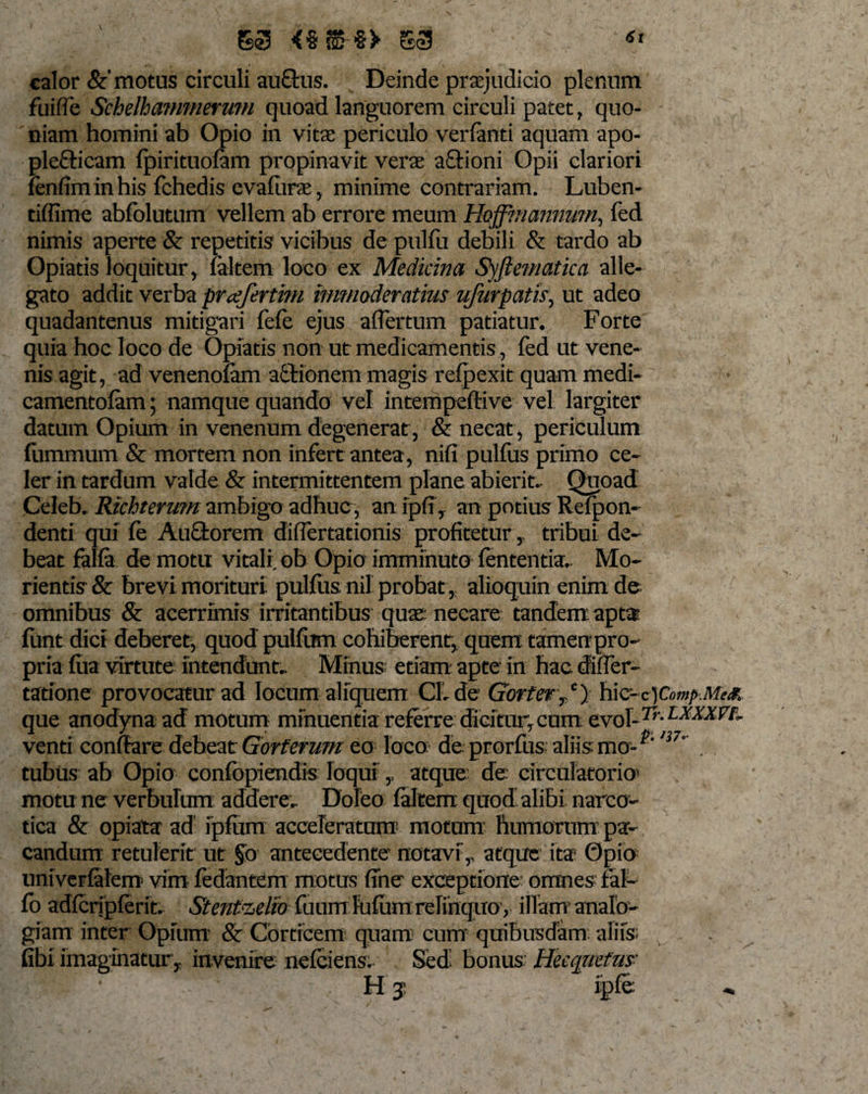 V 61 S55 &lt;§?S §» S3 calor &amp;'motus circuli au&amp;us. Deinde praejudicio plenum fuifle Schelhammerum quoad languorem circuli patet, quo¬ niam homini ab Opio in vitae periculo verfanti aquam apo- plefticam fpirituofam propinavit verae aftioni Opii clariori (enfiminhis fchedis evalurae, minime contrariam. Luben- tiffime abfolutum vellem ab errore meum Hoffmcmnum, fed nimis aperte &amp; repetitis vicibus de pulfu debili &amp; tardo ab Opiatis loquitur, (altem loco ex Medicina Syftematica alle¬ gato addit verba prajerthn immoderatius ufurpatis, ut adeo quadantenus mitigari fefe ejus aflertum patiatur. Forte quia hoc loco de Opiatis non ut medicamentis, fed ut vene¬ nis agit, ad venenofam aftionem magis refpexit quam medi- camentofam; namque quando vel intempeffive vel largiter datum Opium in venenum degenerat, &amp; necat, periculum fummum &amp; mortem non infert antea, nifi pulfus primo ce¬ ler in tardum valde &amp; intermittentem plane abierit. Quoad Celeb. Riehterum ambigo adhuc, an ipfi, an potius Refpon- denti quf (e Aufifcorem difiertationis profiteturtribui de¬ beat falfa de motu vitali ob Opio imminuto lententia.. Mo- rientis &amp; brevi morituri pullus nil probat , alioquin enim de omnibus &amp; acerrimis irritantibus quas necare tandem apta (unt dici deberet, quod pulfum cohiberent, quem tamen pro¬ pria (ua virtute intendunt.. Minus; etiam apte in hac difier- tatione provocatur ad locum aliquem Cl. de Gorter,c) hic-c)Comp.Me&amp; que anodyna ad motum minuentia referre dicitur,cum QsrolJTr.LX-XXVt. venti conflaredebeatGorferumeo'loca deprorfusaliismo-  . tubus ab Opio confopiendis loqui,, atque de circulatorio1 motu ne verbulum addere, Doleo (altem quod alibi narco¬ tica &amp; opiata ad ip(um acceleratum1 motum humorum pa¬ candum retulerit ut §o antecedente notavi',, atque ita* Opio univerlatem vim fedantem motus fine exceptione omnes fal- fo ad(crjp(erit. Stenfaelvo fuum lulumrelinquoy illam’ analo¬ giam inter Opium &amp; Corticem quam cum’ quibusdam aliis; fibi imaginatur, invenire nelcicns. Sed bonus; Heequefus- ’ ' ' H j ip(e ,