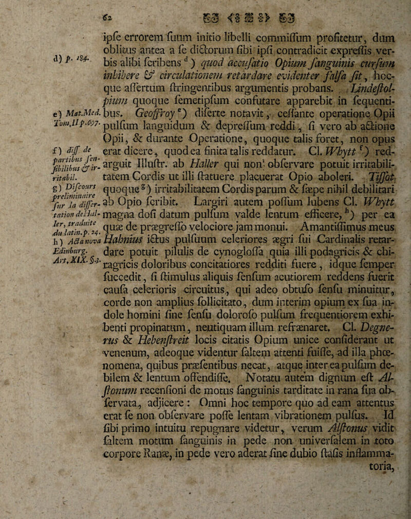 €% &lt; %&gt; m ipfe errorem fuum initio libelli commiflum profitetur, dum d) p- inhibere &amp; circulationem retardare evidenter falfa Jit, hcc- que aflertum ffringentibus argumentis probans. IJndeftol- pitim quoque femetipfum confutare apparebit in fequenti- c) MatMed. bus. Geoffroye) diferte notavit, ceffante operatione Opii Tumjip-^7- pulfum languidum &amp; depreflum reddi, fi vero ab aedone Opii, &amp; durante Operatione, quoque talis foret, non opus f) dif * erat dicere, quod ea finita talis reddatur. Cl. Whyttf) red- arguit Illuftr. ab Haller qui non' obfervare potuit irritabili* ritabn. tatem Cordis ut illi ftatuere. placuerat Opio aboleri Tijjht s) P'/cou;rs quoque2) irritabilitatem Cordisparum &amp; fiepe nihil debilitari ^furTa differ- ?b Opio feribit. Largiri autem pofium lubens Cl. Whytt tation deHul- magna dofi datum pulfum valde lentum efficere,11) per ea UJuiatin“pH- fiU£e Pr*greff° velociore jam monui. Amantiffimus meus h) ABanovaHahnius iftus pulfuum celeriores aegri fui Cardinalis retar- Edinburg. (jare potuit pilulis de cynoglofia quia illi podagricis &amp; chi- Art.KiX. §-3- j^gj-icig doloribus concitatiores redditi fuere, idque femper fuccedit, fi ftimulus aliquis fenfum acutiorem reddens fuerit caufa celerioris circuitus, qui adeo obtufo fenfu minuitur, corde non amplius fbllicitato, dum interim opium ex fua in¬ dole homini fine fenfu dolorofb pulfum frequentiorem exhi¬ benti propinatum, neutiquam illum refraenaret. CL Degne- rus &amp; Hebenjlreit locis citatis Opium unice canfiderant ut venenum, adeoque videntur faltem attenti fuifle, ad illa phee- nomena, quibus praefentibus necat, atque inter ea pullum de¬ bilem &amp; lentum offendifie. Notatu autem dignum eft Al- fipnum recenfioni de motus fanguinis tarditate in rana fua ob- fervata, adjicere: Omni hoc tempore quo ad eam attentus erat fe non obfervare pofle lentam vibrationem pulfus. Id fibi primo intuitu repugnare videtur, verum Alflonus vidit fideem motum fanguinis in pede non univerfalem in toto corpore Ranae, in pede vero aderat fine dubio ftafis inftamma- : - toria, * *