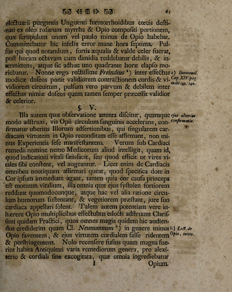 / 63 &lt;% S §&gt; 63 elefluarii purgantis Unguenti haemorrhoidibus ccecis defti- nati ex oleo rofarum myrrha &amp; Opio compofiti portionem, qux fcrupulum unum vel paulo minus de Opio habebar. Committebatur hic infelix error mane hora feptima. Pul- fiis qui quod notandum, fortis aequalis &amp; valde celer fuerat, pofl horam oflravam cum dimidia reddebatur debilis, &amp; in¬ termittens , atque fic adhuc uno quadrante horae elapfo mo¬ riebatur. Nonne ergo refliffime Freindhts *) inter effeftusa) Bwmnoi. modicae dofeos ponit validiorem contraftionem cordis &amp; vi-^L)^IVfas' vidiorem circuitum, pulfum vero parvum &amp; debilem inter '!P' w&gt;' cffe&amp;us nimiae dofeos quem tamen femper praeceffit validior &amp; celerior. §• V. Illa autem quae obfervatione attenta difcitur, quamque ejus &lt;*«•;«- modo adftruxi, vis Opii circulum fanguinis accelerans, con- firmatur uberius Illorum adfertionibus, qui fingularem car-  diacam virtutem in Opio reconditam ede affirmant, non mi¬ nus Experientia fefe manifeflantem. Verum fub Cardiaci remedii nomine nemo Medicorum aliud intelligit, quam id, quod indicationi vitali fatisfacit, feu quod efficit ut vires vi¬ tales fibi conflent, vel augeantur. - Licet enim de Cardiacis omnibus neutiquam affirmari queat, quod fpecifica dote in Cor ipfum immediate agant, tamen quia cor caufa princeps efl motuum vitalium, illa omnia qua; ejus fyflolen fortiorem reddunt quomodocunque, atque hac vel alia ratione circu¬ lum humorum fuflentant, &amp; vegetiorem prae flant, jure foo cardiaca appellari fblent. Talem autem potentiam vere in¬ haerere Opio multiplicibus effe&amp;ubus edofti adflruunt Ctarif- fimi quidam Praflici, quos omnes magis quidem hic audien¬ dos crediderim quam Cl. Nemmnnum b) in genere minus f&gt;) us.de Opio faventem, &amp; ejus virtutem cordialem falfe ridentem0^’’ utw- &amp; perftringentem. Nolo recenfere fufius quam magna fue¬ rint habita Antiquitati varia remediorum genera, pro alexi- terio &amp; cordiali fine excogitata, quae omnia ingrediebatur r 'M • I Opium.