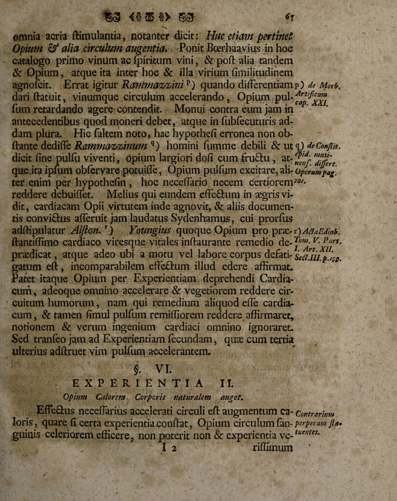 $3 S3 61 omnia acria ftimulantia, notanter dicit: Huc etiam pertinet Opium &amp; alia circulwn augentia. Ponit Bcerhaavius in hoc catalogo primo vinum ac fpiritum vini, &amp; poft alia tandem &amp; Opium, atque ita inter hoc &amp; illa virium fimilitudinem agnolcit. Errat igitur Ranfyna&amp;zim p) quando differentiam p) de Morb. dari ftatuit, vinumque circulum accelerando, Opium pul- fum retardando agere contendit. Monui contra eum jam in antecedentibus quod moneri debet, atque in fubfecuturis ad¬ dam plura. Hic faltem noto, hae hypothefi erronea non ob- ftante dedi (Te Rammazmnum q) homini fumme debili &amp; ut q) de Conflit. dicit fine pulfu viventi, opium largiori dofi cum fructu, at- fgi que.ita ipfum obfervare potuifie, Opium pulfum excitare, ali- Operumpag. ter enim per hypothefin, hoc neceflario necem certiorem■!W* &gt; reddere dcbuiflet. Melius qui eundem cffefttmi in aegris vi¬ dit, cardiacam Opii virtutem inde agnovit, &amp; aliis documen¬ tis conviftus alferuit jam laudatus Sydenhamus, cui prorfus adftipulatur Alfton.r) Youngius quoque Opium pro praz-ri)A8aEdM. ftantiffimo cardiaco viresque vitales inftaurante remedio de- Pfp*, praedicat, atque adeo ubi amotu vel laborecorpusdefati-sea.iiip.ife. gatum eft, incomparabilem effeCtum illud edere affirmat. Patet itaque Opium per Experientiam deprehendi Cardia¬ cum , adeoque omnino accelerare &amp; vegetiorem reddere cir¬ cuitum humorum, nam qui remedium aliquod efle cardia¬ cum , &amp; tamen fimul pulfum remiffiorem reddere affirmaret, notionem &amp; verum ingenium cardiaci omnino ignoraret. Sed tranfeo jam ad Experientiam fecundam, quse cum tertia ulterius adftruet vim pulfum accelerantem. | VI. EXPERIENTIA II. Opium Calorem Corporis naturalem auget. Effectus necefiarius accelerati circuli eft augmentum ca- Contrarium loris, quare fi certa experientia confiat. Opium circulum fan- perperam fla» guinis celeriorem efficere, non poterit non &amp; experientia ve-tu'ntes-