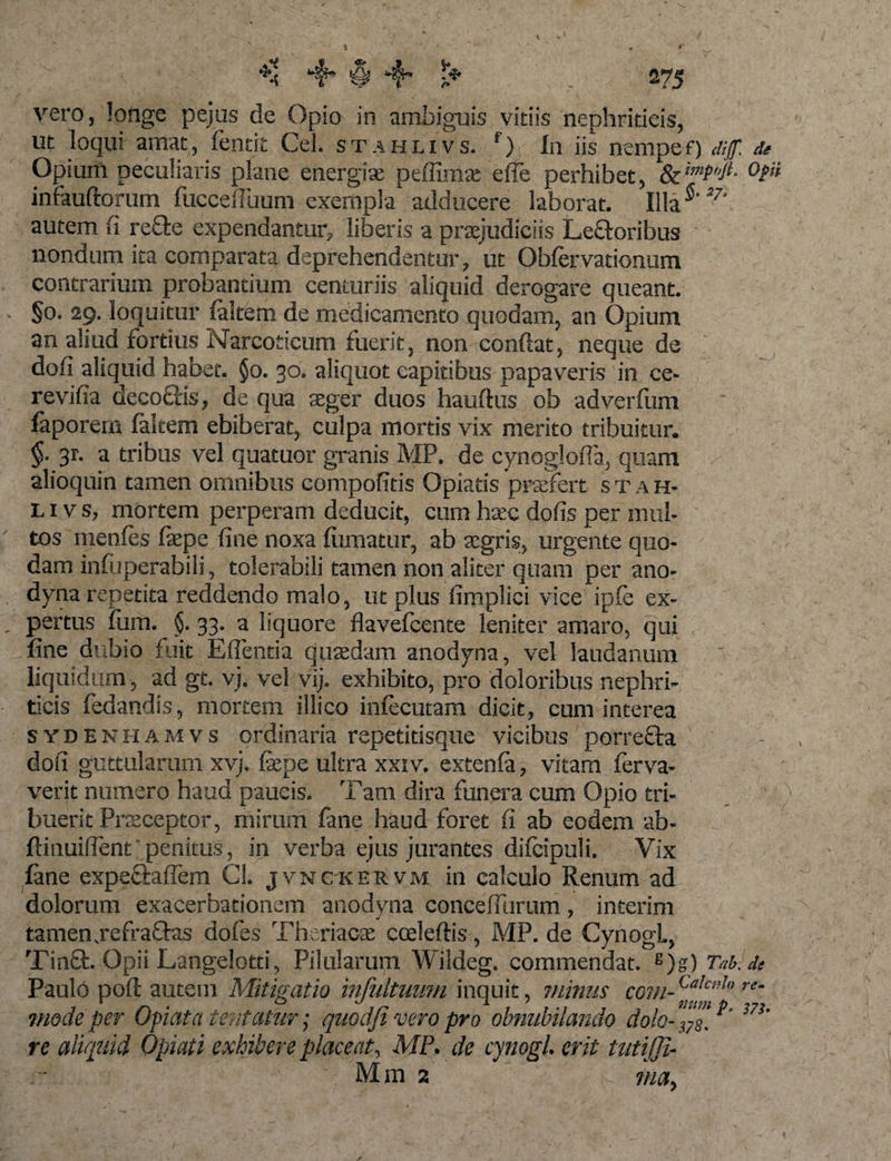 vero, longe pejus de Opio in ambiguis vitiis nephriticis, ut loqui amat, fentit Cei. stahlivs. f) In iis nempef) dif. de Opium peculiaris plane energias peffimx e fle perhibet, &amp; infauftorum fucceffuum exempla adducere laborat. Illa5'27' autem fi refte expendantur, liberis a praejudiciis Le&amp;oribus nondum ita comparata deprehendentur, ut Obfervationum contrarium probantium centuriis aliquid derogare queant. §0. 29. loquitur (altem de medicamento quodam, an Opium an aliud fortius Narcoticum fuerit, non confiat, neque de dofi aliquid habet. §0. 30. aliquot capitibus papaveris in ce- revifia deco&amp;is, de qua aeger duos hauftus ob adverfum faporem faltem ebiberat, culpa mortis vix merito tribuitur. §. 3r. a tribus vel quacuor granis MP. de cynoglofia, quam alioquin tamen omnibus compofitis Opiatis praefert stah¬ livs, mortem perperam deducit, cum hatc dofis per mul¬ tos menfes fepe fine noxa fumatur, ab agris, urgente quo¬ dam infuperabili, tolerabili tamen non aliter quam per ano¬ dyna repetita reddendo malo, ut plus fimplici vice ipfe ex¬ pertus Ium. §. 33. a liquore flavefcente leniter amaro, qui fine dubio fuit E flentia quadam anodyna, vel laudanum liquidum, ad gt. vj. vel vij. exhibito, pro doloribus nephri¬ ticis fedandis, mortem illico inlecutam dicit, cum interea sydenhamvs ordinaria repetidsque vicibus porrecta dofi guttularum xvj. fepe ultra xxiv. extenfa, vitam ferva- verit numero haud paucis. Tam dira funera cum Opio tri¬ buerit Pneceptor, mirum fane haud foret fi ab eodem ab- ftinuiflent penitus, in verba ejus jurantes difcipuli. Vix fane expe&amp;aflem Cl. jvnckervm in calculo Renum ad dolorum exacerbationem anodyna concelfurum, interim tamen .refraftas dofes Theriacas cceleftis, MP. de CynogL, Tin£t. Opii Langelotti, Pilularum Wildeg. commendat. s)g) Tab.de Paulo poft autem Mitigatio infultumn inquit, minus com-Calcnhre~ mode per Opi at a tentatur; quodfi vero pro obnubilando dola- i&gt;' m' re aliquid Opiati exhibere placeat, MP. de cynogl. erit tutijji- Min 2 n may