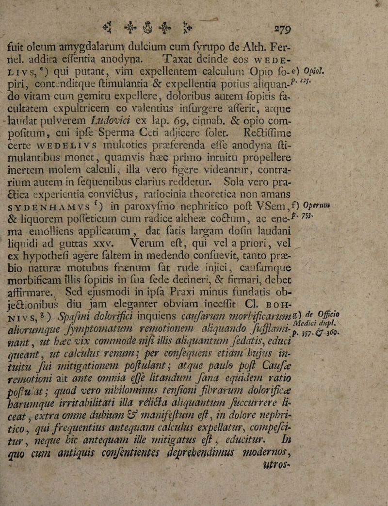 fuit oleum amygdalarum dulcium cum fyrupo de Alth. Fer- nel. addita effentia anodyna. Taxat deinde eos wede- E i v s, e) qui putant, vim expellentem calculum Opio fo-e) Oploh piri, contenditque ftimulantia &amp; expellentia potius aliquan-^'/;f’ do vitam cum gemitu expellere, doloribus autem fopitis fa¬ cultatem expultricem eo valentius infurgere aderit, atque •laudat pulverem Ludovici ex lap. 69, cinnab. &amp; opio com- pofitum, cui ipfe Sperma Ceti adjicere folet. Re&amp;iffime certe wedelivs mukoties praeferenda ede anodyna fti- mulantibus monet, quamvis hax primo intuitu propellere inertem molem calculi, illa vero figere videantur, contra¬ rium autem in fequentibus clarius reddetur. Sola vero pra- ftica experientia conviflus, ratiocinia theoretica non amans sydenhamvs1) in paroxyfirio nephritico poft VSem,0 operum &amp; liquorem podeticum cum radice altheag coftum, ac ene-^* ma emolliens applicatum, dat fatis largam dofin laodani liquidi ad guttas xxv. Verum eft, qui vel a priori, vel ex hypothed agere faltem in medendo confuevit, tanto pra- bio natura motubus frantim fit rude injici, caufimque morbificam Illis fopitis in fua fede detineri, &amp; firmari, debet affirmare. Sed ejusmodi in ipfi Praxi minus fundatis ob- \ jectionibus diu jam eleganter obviam inceffit CL boh- nivs,2) Spafmi dolorifici inquiens caudarum mortificamini) de Officia aliorumque Jymptomatum remotionem aliquando Jujjiami-^ m ^ nant, ut hac vix commode niji illis aliquantum /edatis, educi queant, ut calculus renum; per confequens etiam hujus in¬ tuitu fui mitigationem pojlulant; atque paulo poft Caufce remotioni ait ante omnia ejje litandum fana equidem ratio pofluat; quod vero nihilominus tenfioni fibrarum dolorificce hammque irritabilitati illa relicta aliquantum fuccurrere li* ce at, extra omne dubium &amp; manifeftmn eft, in dolore nephri¬ tico , qui frequentius antequam calculus expellatur, compefci- tur, neque hic antequam ille mitigatus eft , educitur. In quo cum antiquis confentientes deprehendimus modernos, - ■ r': _ ■ . ) ■ j  - Utros- ■■■- '