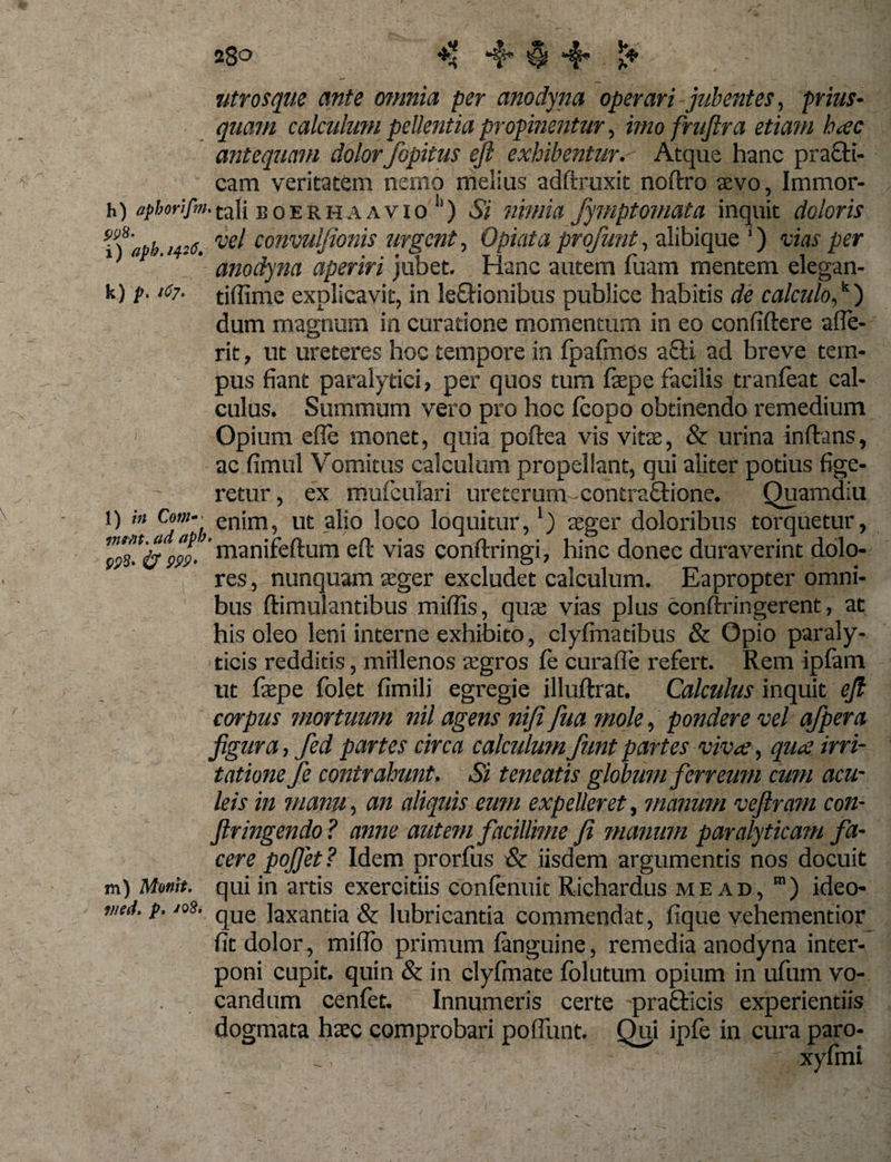 utrosque ante omnia per anodyna operari jubentes, prius¬ quam calculum pellentia propinentur, imofruflra etiam hac antequam dolorfiopitus eft exhibentur. Atque hanc practi- cam veritatem nemo melius adftruxit noftro aevo, Immor- h) opborifm. tali e o e r h a a v i o ) Si nimia fymptomata inquit doloris f) iipb 1426. ve! convuljionis urgent, Opiata profiunt, alibique i) vias per 1 ’ anodyna aperiri jubet. Hanc autem fuam mentem elegan- k) p. 167■ tiffime explicavit, in leftionibus publice habitis de calculo,k) dum magnum in curatione momentum in eo confiftere afle- rit, ut ureteres hoc tempore in fpafmos afli ad breve tem¬ pus fiant paralytici, per quos tum fepe facilis tranfoat cal¬ culus. Summum vero pro hoc fcopo obtinendo remedium Opium efie monet, quia poftea vis vitae, &amp; urina inftans, ac fimul Vomitus calculum propellant, qui aliter potius fige¬ retur, ex mufculari ureterum -contraftione. Quamdiu l) in Cotti~■ cn;m? ut alio loco loquitur,') ager doloribus torquetur, manifeftum eft vias conftringi, hinc donec duraverint dolo¬ res , nunquam aeger excludet calculum. Eapropter omni¬ bus ftimulantibus miffis, quae vias plus conftringerent, at his oleo leni interne exhibito, clyfinatibus &amp; Opio paraly¬ ticis redditis, millenos aegros fie curafle refert. Rem ipfani ut fepe folet fimili egregie illuftrat. Calculus inquit eJI corpus mortuum nil agens niji fua mole, pondere vel afpera figura, fed partes circa calculum fiunt partes viva, quae, irri¬ tatione fie contrahunt. Si teneatis globum fierreum cum acu¬ leis in manu, an aliquis eum expelleret, manum veftram con- ftringendo? anne autem facillime fi manum paralyticam fa¬ cere pojjet ? Idem prorfus &amp; iisdem argumentis nos docuit m) Momt. qui in artis exercitiis conlenuit Richardus mead, m) ideo- med. p. jos. que laxanda &amp; lubricantia commendat, fique vehementior fit dolor, miflo primum languine, remedia anodyna inter¬ poni cupit, quin &amp; in clyfmate folutum opium in ufum vo¬ candum cenfet. Innumeris certe praQricis experientiis dogmata hxc comprobari poiiimt. Qui ipfe in cura paro-