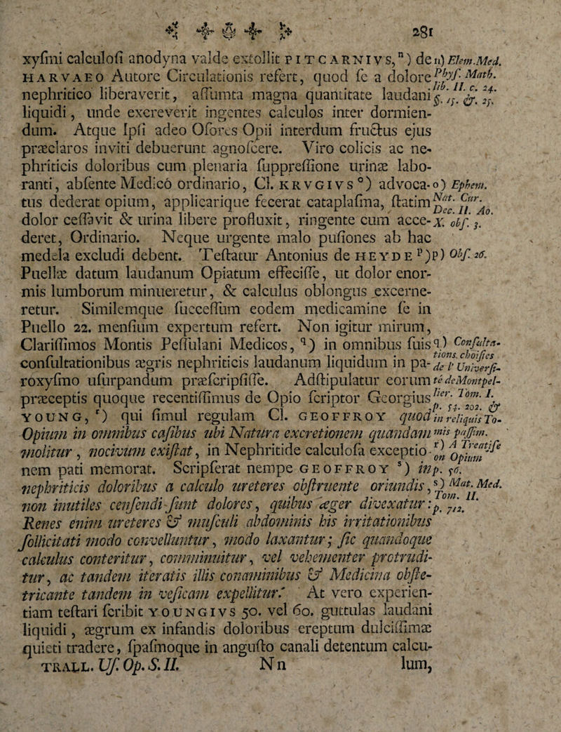 ** «4- $ 4* t* 2$l xyflni ealculoli anodyna valde extollit pitc arnivs,”) den)Ekm.Med. harvaeo Autore Circulationis refert, quod fe a dolorzPhf-MatL nephritico liberaverit, adunata magna quantitate laudani^‘y;&lt; ^ *?’ liquidi, unde excreverit ingentes calculos inter dormien¬ dum. Atque Ipii adeo Oforcs Opii interdum fructus ejus praeclaros inviti debuerunt agnoicere. Viro colicis ac ne¬ phriticis doloribus cum plenaria fuppreffione urinae labo¬ ranti, abfente Medico ordinario, Cl. krvgivs0) advoca* o) Ephew. tus dederat opium, applicarique fecerat cataplafma, ftatim^ ^r/r* dolor ceffavit &amp; urina libere profluxit, ringente cum acce-x 0bf. 3. deret, Ordinario. Neque urgente malo pufiones ab hac medela excludi debent. Teftatur Antonius de heyde p)p) ohf-26* Puellae datum laudanum Opiatum effecifie, ut dolor enor¬ mis lumborum minueretur, &amp; calculus oblongus jexcerne- retur. Similemque fuccefllim eodem medicamine fe in Puello 22. menfium expertum refert. Non igitur mirum, Clariflimos Montis Peffulani Medicos, q) in omnibus fuisq) conlultatiombus aegris nephriticis laudanum liquidum in pa- de i&gt; Uniierfe- roxyfmo ufurpandum praefcripfifle. Addipalatur eorumdeMompei- pneceptis quoque recentiffimus de Opio feriptor Georgius^y 'io™-1- young, r) qui fimul regulam Cl. geoffroy quod in reliquis n- Opium in omnibus cajibus ubi Notura excretionem quemdam'»« molitur, nocivum exijiat, in Nephritide calculofa exceptio 2 opimu'^ nem pati memorat. Scripferat nempe geoffroy s) inp. m nephriticis doloribus a calculo ureteres obftruente oriundis, non inutiles cenfendi funt dolores, quibus ager divexaturi Renes enim ureteres zf mufculi abdominis his irritationibus Pollicitati modo convelluntur, modo laxantur; Jic quandoque /, 1 calculus conteritur, comminuitur, vel vehementer protrudi¬ tur , ac tandem iteratis illis conaminibus if Medicina obfte- tricante tandem in vejicam expellitur.' At vero experien¬ tiam teftari feribit youngivs 50. vel 60. guttulas laudani liquidi, eegrum ex infandis doloribus ereptum duleiffimte quieti tradere, Ipafmoque in angufto canali detentum calcu-