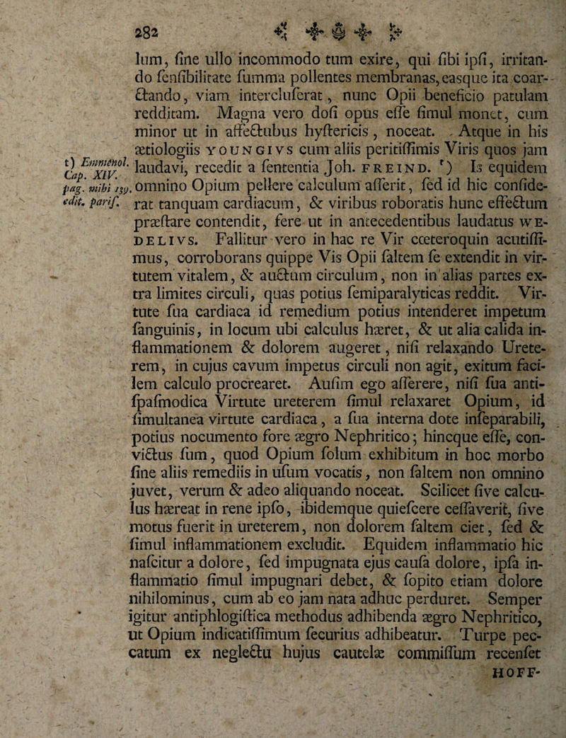 lum, fine ullo incommodo tum exire, qui fibi ipfi, irritan¬ do fenfibilitate fumma pollentes membranas, easque ita coar- ciando, viam intercluferat, nunc Opii beneficio patulam redditam. Magna vero dofi opus elfe fimul monet, cum minor ut in atfectubus hyftericis , noceat. . Atque in his aetiologiis youngivs cum aliis peritiflimis Viris quos jam clfxivl Nudavi, recedit a lententia Joh. freind. r) Is equidem pig.mibi omnino Opium pellere calculum afferit, fed id hic confide- edit. parif. rat tanquam cardiacum, &amp; viribus roboratis hunc effectum praftare contendit, fere ut in antecedentibus laudatus we- delivs. Fallitur vero in hac re Vir cceteroquin acudfli- mus, corroborans quippe Vis Opii faltem fe extendit in vir¬ tutem vitalem, &amp; auctum circulum, non in alias partes ex¬ tra limites circuli, quas potius femiparalyticas reddit. Vir¬ tute fua cardiaca id remedium potius intenderet impetum (anguinis, in locum ubi calculus hatret, &amp; ut alia calida in¬ flammationem &amp; dolorem augeret, nifi relaxando Urete- i rem, in cujus cavum impetus circuli non agit, exitum faci¬ lem calculo procrearet. Aufim ego afferere, nifi fua anti- fpafmodica Virtute ureterem fimul relaxaret Opium, id fimultanea virtute cardiaca, a fua interna dote infeparabili, potius nocumento fore aegro Nephritico; hincque efle, con¬ victus flim, quod Opium folum exhibitum in hoc morbo fine aliis remediis in ufiim vocatis, non faltem non omnino ^ juvet, verum &amp; adeo aliquando noceat. Scilicet five calcu¬ lus haereat in rene ipfo, ibidemque quiefcere ceflaverit, five motus fuerit in ureterem, non dolorem faltem ciet, fed &amp; fimul inflammationem excludit. Equidem inflammatio hic nafcitur a dolore, fed impugnata ejus caufa dolore, ipfa in¬ flammatio fimul impugnari debet, &amp; fopito etiam dolore nihilominus, cum ab eo jam nata adhuc perduret. Semper igitur antiphlogiftica methodus adhibenda aegro Nephritico, ut Opium indicatiffimum fecurius adhibeatur. Turpe pec¬ catum ex negleftu hujus cautelae commiflum recenfet s , HOFF-