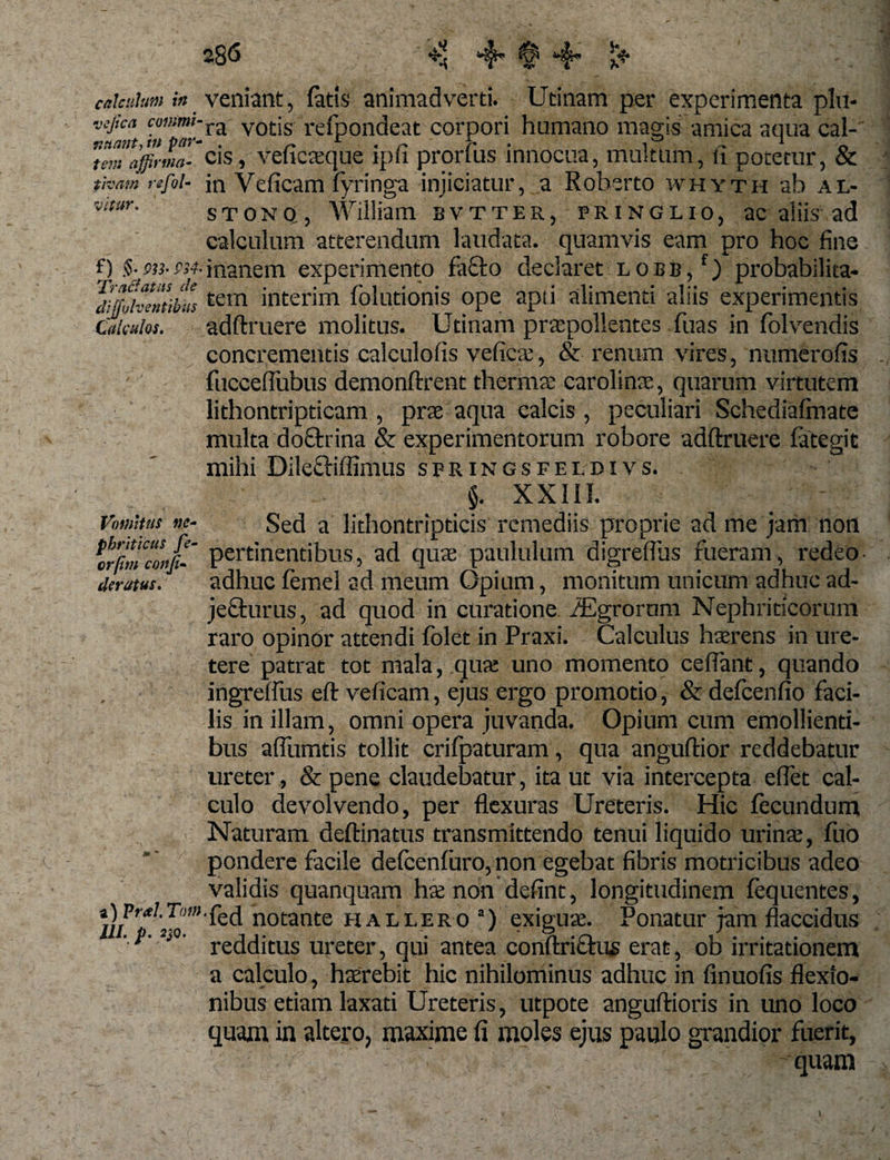 caiadm in veniant, fatis animadverti. Utinam per experimenta plu- JSJ!ca ra votis refpondeat corpori humano magis amica aqua cal- n,„,ap;„a- cis, veficaeque ipii pronus innocua, multum, ti potetur, &amp; tivam refoU in Veficam fyringa injiciatur, a Roberto whyth ab al- vitur. STONO, William. bvtter, pringlio, ac aliis ad calculum atterendum laudata, quamvis eam pro hoc fine f) inanem experimento fa£to declaret lobb/) probabilita- ‘divolventibustem inteirim folutionis ope apti alimenti aliis experimentis Calculos. adftruere molitus. Utinam praepollentes fuas in folvendis concrementis calculofis vdic.r, &amp; renum vires, numerofis fucceflubus demonftrent thermae carolinae, quarum virtutem lithontripticam , prae aqua calcis , peculiari Schediafmate multa doctrina &amp; experimentorum robore adftruere late git mihi Dileiftiffimus springsfeldivs. §. XXIII. Vomitus ne- Sed a lithontripticis remediis proprie ad me jam non £«»/ pertinentibus, ad quae paululum digreflus fueram, redeo derutus. adhuc femel ad meum Opium, monitum unicum adhuc ad¬ jecturus , ad quod in curatione Agrorum Nephriticorum raro opindr attendi folet in Praxi. Calculus haerens in ure¬ tere patrat tot mala, qua: uno momento ceflant, quando ingrelfus eft veficam, ejus ergo promotio, &amp; defcenfio faci¬ lis in illam, omni opera juvanda. Opium cum emollienti¬ bus alfumtis tollit crifpaturam, qua anguftior reddebatur ureter, &amp;pene claudebatur, ita ut via intercepta eflet cal¬ culo devolvendo, per flexuras Ureteris. Hic fecundum Naturam deftinatus transmittendo tenui liquido urinae, fuo pondere facile delcenluro, non egebat fibris motricibus adeo validis quanquam ha non defint, longitudinem lequentes, notante h allero3) exiguae. Ponatur jam flaccidus a calculo, haerebit hic nihilominus adhuc in finuofis flexio¬ nibus etiam laxati Ureteris, utpote anguftioris in uno loco quam in altero, maxime fi moles ejus paulo grandior fuerit, - quam