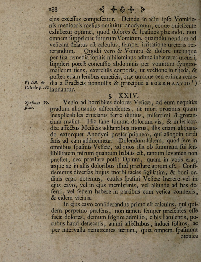 ejus excefllis compefcatur. Deinde in a£tu ipfo Vomitio¬ nis mediocris melius omittitur anodynum, eoque quiefcente exhibetur optime, quod dolores &amp; fpafmos placando, non omnem fupprimet futurum Vomitum, quamdiu nondum ad veficam delatus eft calculus, femper irritatione ureteris rei¬ terandum. Quodfi vero &amp; Vomitu &amp; dolore utcunque per fua remedia fopitis nihilominus adhuc inhaereret ureteri, fuppleri poteft concuffio abdominis per vomitum fympto- maticum fiens, exercitiis corporis, ut veftionein rheda, &amp; poftea etiam lenibus emeticis, quae utraque ceu eximia reme- f) ha. &lt;h dia a Praeficis nonnullis &amp; praecipue a boerhaavio f) Calculo p. ico. iaUdantur. §. XXIV, spafmus Ve- Venio ad horrihiles dolores Veficae, ad eum nequitiae jieae. gradum aliquando adfcendentes , ut mori protinus quam inexplicabiles cruciatus ferre diutius, miferrimi fEgrotan- tium malint. Hic lane fumma dolorum vis, &amp; mifericor- ' . dia affeftus Medicis aditantibus motus, illis etiam aliquan¬ do extorquet Anodyni praelcriptionem, qui alioquin tardi latis ad eam adducuntur. Dolendum laltem, quod fere in omnibus fpafmis Vcficae, ad quos illa ob lummam fui fen- fibilitatem mirum quantum habilis eft, tantum levamen non praeftet, nec praeftare poffit Opium, quam in votis erat, atque ac in aliis doloribus illud praeftare aptum eft. Confi¬ deremus diverfas hujus morbi facies figillatim, &amp; boni or¬ dinis ergo notemus, caulas Ipafmi Veficai haerere vel in ejus cavo, vel in ejus membranis, vel aliunde ad has de¬ ferri , vel fedem habere in partibus cum vefica connexis, &amp; eidem vicinis. In ejus cavo confiderandus primo eft calculus, qui qui¬ dem perpetuo praeiens, non tamen lemper praefentes efte facit dolores, demum frigore admiflb, cibis flatulentis, po- tubus haud defaecatis, animi affeftubus , induci folitos, ac per intervalla remittentes iterum, quia omnem fpafmum - atonica