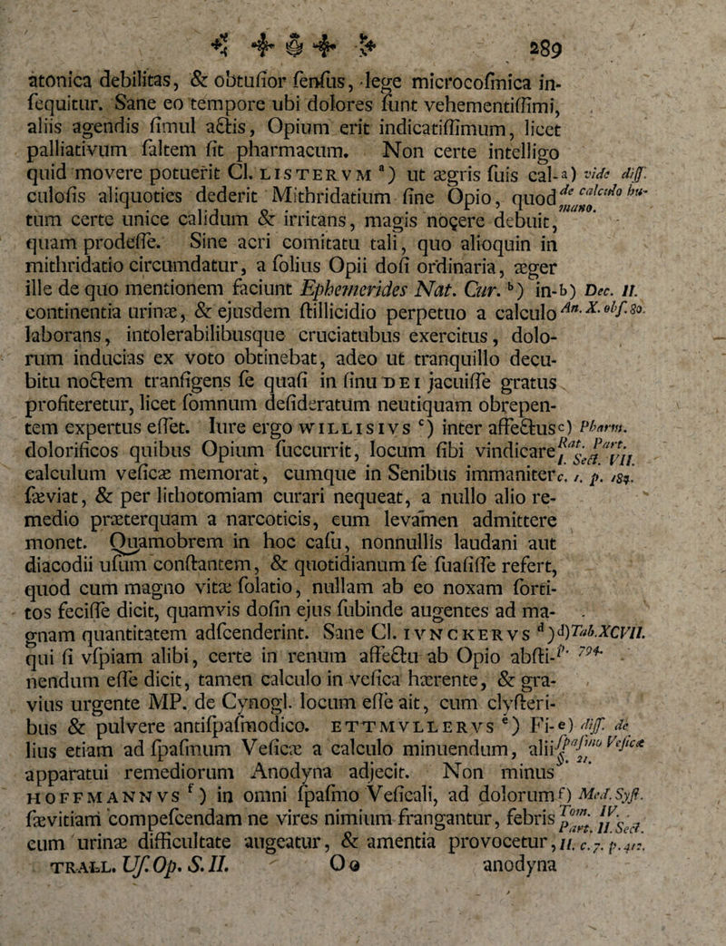 / ** 4* § 4- ** 289 atonica debilitas, &amp; obtufior ferrfus, lege microcofinica in- fequitur. Sane eo tempore ubi dolores funt vehementiffimi, aliis agendis fimul actis, Opium erit indicatiffimum, licet palliativum faltem fit pharmacum. Non certe intelligo quid movere potuerit Cl. listervm a) ut xgris fuis cal-0 w&lt;* &lt;uf- culofis aliquoties dederit Mitbridatium fine Opio, quodde caic,tla l,u' tum certe unice calidum &amp; irritans, magis no?ere debuit, quam prodefle. Sine acri comitatu tali, quo alioquin in mithridatio circumdatur, a folius Opii dofi ordinaria, aeger ille de quo mentionem faciunt Ephemerides Nat. Cur.b) in-f&gt;) Dee. 11. continentia urinae, &amp; ejusdem ftillicidio perpetuo a calculo An-x-ebf^- laborans, intolerabiliSusque cruciatubus exercitus, dolo¬ rum inducias ex voto obtinebat, adeo ut tranquillo decu¬ bitu noctem tranfigens fe quafi in finu d e i jacuiffe gratus profiteretur, licet fomnum defideratum neutiquam obrepen¬ tem expertus effiet. lure ergo willisivs c) inter affectus=) Pfarm. dolorificos quibus Opium fuccurrit, locum fibi vindicare calculum veficae memorat, cumque in Senibus immaniter c.p. /§,. feviat, &amp; per lithotomiam curari nequeat, a nullo alio re¬ medio praeterquam a narcoticis, eum levamen admittere monet. Ouamobrem in hoc cafu, nonnullis laudani aut diacodii ufum conflantem, &amp; quotidianum fe fuafiffe refert, quod cum magno vita; folatio, nullam ab eo noxam forti- tos fecifie dicit, quamvis dofin ejus fubinde augentes ad ma- . gnam quantitatem adfcenderint. Sane Cl. ivnckervs Wat.xcvu. 'qui fi vfpiam alibi, certe in renum affectu ab Opio abfti-*’' 79i' • nendum effe dicit, tamen calculo in vefica haerente, &amp; gra¬ vius urgente MP. de Cynogl. locum efieait, cum clyfteri- bus &amp; pulvere andfpafmodico. ettmvllervs e) Fi ',-*)'[&gt;fi lius etiam ad fpafmum Veficx a calculo minuendum, alii apparatui remediorum Anodyna adjecit. Non minus hoffmannvs ‘) in omni fpafrno Veficali, ad dolorumf) Mad.Syfi. faevitiam compefcendam ne vires nimium frangantur, febris //w cum urinae difficultate augeatur, &amp; amentia provocetur,//. trael. Uf.Op. S.II.  0« anodyna