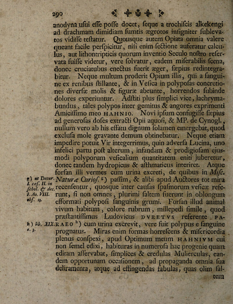 29° - ♦&lt; 4* $ 4’ i -*■ * —* / anodynaufui effepoffe docet, feque a trochifcis alkekengi ad drachmam dimidiam fumtis aegrotos infigniter fubleva- tos vidifle teftatur. Quousque autem Opiata omnia valere queant facile perfpicitur, nili enim fe&amp;ione auferatur calcu¬ lus , aut lithontripticis quorum inventio Seculo noftro refer- vata fuilfe videtur, vere folvatur, eadem miferabilis fcena, donec cruciatubus ene&amp;us fuerit aeger, fas pius redintegra¬ bitur. Neque multum proderit Opium illis, qui a fangui- ne ex renibus flillante, &amp; in Vefica in polypofas concretio¬ nes diverfie molis &amp; figuras abeunte, horrendos fubinde dolores experiuntur. Additi plus fimplici vice, lachryma- ' bundus , tales polypos inter gemitus &amp; angores exprimenti Amiciffimo meo hahnio. Novi ipfum confugi fle fiepius ad generofas dofes extrafti Opii aquofi, &amp; MP. de Cynogl., nullum vero ab his effatu dignum folamen emergebat, quod exclufa mole gravante demum obtinebatur. Neque etiam impedire potuit Vir integerrimus, quin adverfa Lucina, uno infelici partu poft alterum, infandam &amp; prodigiofam ejus¬ modi polyporum veficalium quantitatem eniti juberetur, donec tandem hydropicus &amp; afthmaticus interiret. Atque forfan illi vermes cum urina excreti, de quibus in Mifc. i Natura Curio/. g) paffim, &amp; alibi apud Au&amp;ores tot mira iiboi. ifllc. recenfentur, quosque inter caufas fpafmorum veficae refe- j.ao.vjji. runt, fi non omnes, plurimi faltem fuerunt in oblongum *i&gt;f- %■ efformati polypofi (anguinis grumi. Forfan illud animal vivum habitum , colore rubrum , millepedi fimile , quod prasftantiffimus Ludovicus dvretvs referente . pa- h) Ub. i/xraeo h) cum urina excrevit, vere fuit polypus e fanguine *• *• prognatus. Miras enim formas horrefcens &amp; mifericordia plenus confpexi, apud Optimum meum hahnivm cui non femel edixi, habituras in numerofa hac progenie quam editam affervabat, fimplices &amp; credulas. Mulierculas, ean¬ dem opportunam occafionem, ad propaganda omnia fua deliramenta, atque ad effingendas fabulas, quas olim fal- . ■' tem