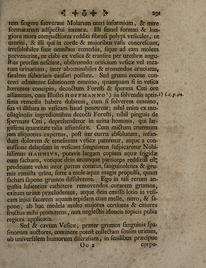 tem fingere fueverant Molarum uteri informium, &amp; mire formatarum adfpectui intentae. Illi femel formati &amp; lon¬ giore mora compariores redditi fibrofi polypi veficales, ut uterini, &amp; illi qui in corde &amp; majoribus vafis concrefount, irrefolubiles funt omnibus remediis, fique ad eam molem pervenerint, ut elabi ex vefica &amp; tranfire per urethrae angu- ftias prorfus nefciant, obftruendo orificium veficae vel mea¬ tum urinarium, inter abominabiles &amp; tremendos cruciatus, fetalem ifchuriam caufari po fiunt., Sed grumi recens con¬ creti admittunt folutionem omnino, quanquam fi in vefica haerentes concipio, decoctum Forefti &amp; fperma Ceti ore aflumtum, cum Illuftri hoffmanno 1) iis folvendis aptis-»)c- fima remedia habere dubitem, cum fi folverent omnino, foa vi illibata in veficam haud penetrent; nihil enirn ex mu- cilaginofis ingredientibus decocti Forefti, nihil pinguis de ipermate Ceti, deprehendetur in urina hominis, qui lar- giflima quantitate talia aftumferit. Cum miftum cruentum jam aliquoties expertus, poft iter curru abfolutum, infen- dum dolorem &amp; tenefiuum veficae pateretur, atque a con- cuffione delapfum in veficam fenguinem fufpicaretur Nobi- liflimus hahnivs, potavit largam copiam aquae frigidae cum facharo, votique dein utcunque particeps redditus eftj prodeunte veluti inter partus conatus, fanguinolenta &amp; gru¬ mis remifta urina, forte a mole aquae magis propulfa, quam fechari fepone grumos diflolvente. Ego in tali rerum an- guftia lubentius cathetere removendos curarem grumos, exitum urinae praecludentes, atque dein emifio lotio in vefi¬ cam injici facerem aquam tepidam cum meile, nitro, &amp; fe¬ pone , ab hac medela multo majores certiores &amp; citiores fructus mihi promittens, non negle&amp;is idoneis topicis pubis regioni applicatis. Sed &amp; cavum Veficae, praeter grumos fenguinis fpa- fmorum auctores, continere poteft colleftam fenfim urinam, ob univerfelem humorum difcrafiam, in fenilibus praecipue • * ' Oo a corpo-