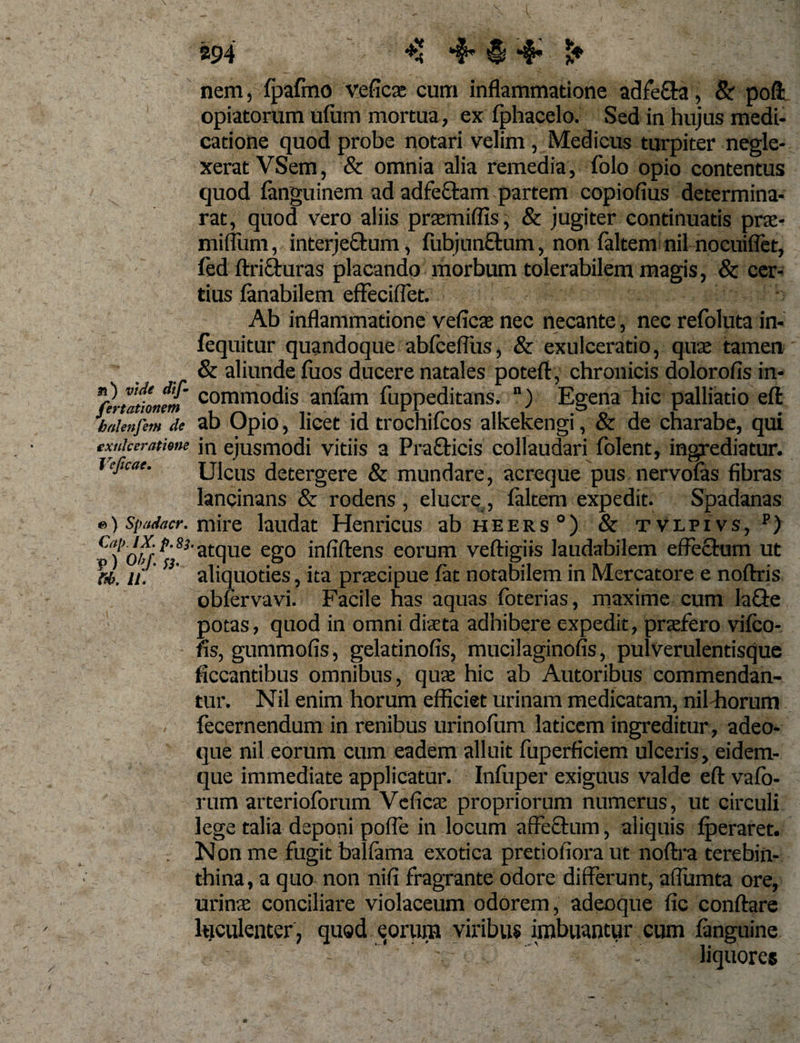 894 nem, fpafmo vefica: cum inflammatione adfe&amp;a, Sr poft opiatorum ufiim mortua, ex fphacelo. Sed in hujus medi¬ catione quod probe notari velim , Medicus turpiter negle¬ xerat VSem, &amp; omnia alia remedia, folo opio contentus quod languinem ad adfe&amp;am partem copiofius determina- rat, quod vero aliis praemiflis, &amp; jugiter continuatis prae- mifliim, interjectum, fubjunttum, non faltem nil nocuiflet, fed ftricturas placando morbum tolerabilem magis, &amp; cer¬ tius fanabilem effeciflet. 'to-sir /f- Afb-pfb Ab inflammatione veficae nec necante, nec refoluta in- fequitur quandoque abfcelfus, &amp; exulceratio, quae tamen &amp; aliunde fuos ducere natales poteft, chronicis dolorofis in- n(erm‘oium comm°dis anfam fuppeditans. “) Egena hic palliatio efl: baienfem de ab Opio, licet id trochifcos alkekengi, &amp; de charabe, qui exulceratione jn ejusmodi vitiis a Pra&amp;icis collaudari folent, ingrediatur. jejicae. Ulcus detergere &amp; mundare, acreque pus nervofas fibras lancinans &amp; rodens , eluere , ialtem expedit. Spadanas ») spadacr. mire laudat Henricus ab heers °) &amp; tvlpivs, p) C'‘Tob}^ S3 atque ego in fidens eorum veftigiis laudabilem effectum ut u, S3‘ aliquoties, ita praecipue fat notabilem in Mercatore e noftris obfervavi. Facile has aquas foterias, maxime cum lafte potas, quod in omni dista adhibere expedit, praefero vifeo- ns, gummofis, gelatinofis, mucilaginofis, pulverulentisque ficcantibus omnibus, quae hic ab Autoribus commendan¬ tur. Nil enim horum efficiet urinam medicatam, nil horum fecernendum in renibus urinofum laticem ingreditur, adeo- que nil eorum cum eadem alluit fuperficiem ulceris, eidem- que immediate applicatur. Infuper exiguus valde efl: vafb- rum arterioforum Veficae propriorum numerus, ut circuli lege talia deponi pofle in locum affeftum, aliquis fperaret. . Non me fugit balfama exotica pretiofiora ut noftra terebin¬ thina, a quo non nifi fragrante odore differunt, afiumta ore, urinae conciliare violaceum odorem, adeoque fic conflare luculenter , quod eorum viribus imbuantur cum fanguine liquores