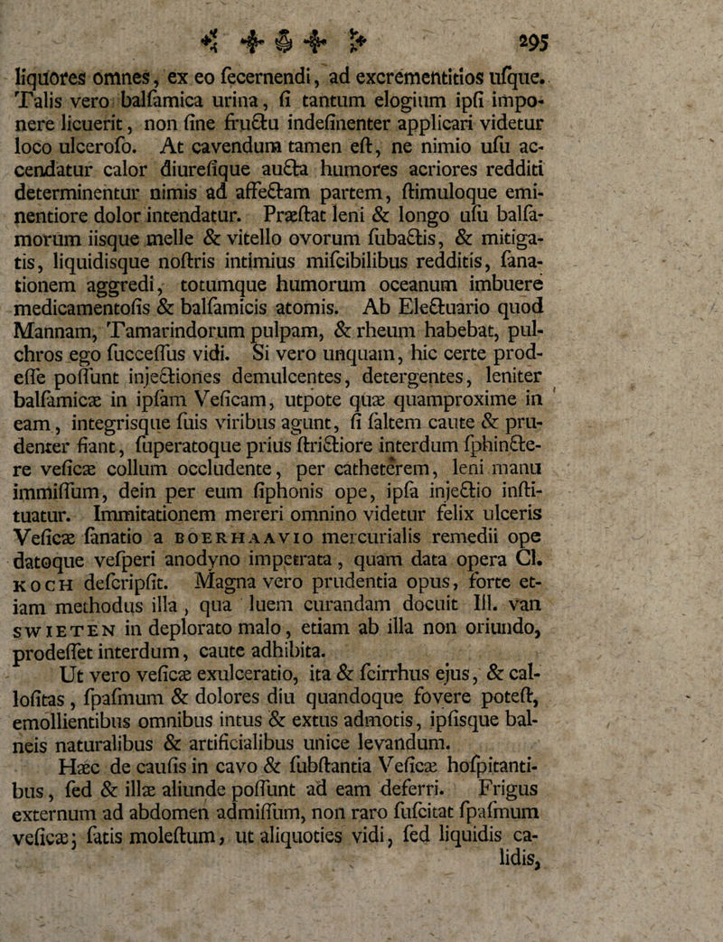 liquores omnes, ex eo fecernendi, ad excrementitlos ufque. Talis vero balfamica urina, fi tantum elogium ipfi impo¬ nere licuerit, non fine fru£fcu indefinenter applicari videtur loco ulcerofo. At cavendum tamen eft, ne nimio ulli ac¬ cendatur calor diurefique aufta humores acriores redditi determinentur nimis ad affeftam partem, ftimuloque emi- nentiore dolor intendatur. Praeftat leni &amp; longo ufu balfa¬ rnorum iisque meile &amp; vitello ovorum luba&amp;is, &amp; mitiga¬ tis, liquidisque noftris intimius mifcibilibus redditis, fana- tionem aggredi, totumque humorum oceanum imbuere medicamentofis &amp; ballamicis atomis. Ab Ele&amp;uario quod Mannam, Tamarindorum pulpam, &amp; rheum habebat, pul¬ chros ego fucceflus vidi. Si vero unquam, hic certe prod- efle poliunt injectiones demulcentes, detergentes, leniter balfamicae in ipfam Veficam, utpote quae quamproxime in eam , integrisque fuis viribus agunt, fi ialtem caute &amp; pru¬ denter fiant, fuperatoque prius ftriftiore interdum fphin&amp;e- re veficae collum occludente, per catheterem, leni manu immiflum, dein per eum fiphonis ope, ipfa injectio infti- tuatur. Immitationem mereri omnino videtur felix ulceris Veficae fanatio a boerhaavio mercurialis remedii ope datoque vefperi anodyno impetrata, quam data opera Cl. koch defcripfit. Magna vero prudentia opus, forte et¬ iam methodus illa, qua luem curandam docuit 111. van swxeten in deplorato malo, etiam ab illa non oriundo, prodeflet interdum, caute adhibita. Ut vero veficae exulceratio, ita &amp; fcirrhus ejus, &amp; cal- lofitas , fpafmum &amp; dolores diu quandoque fovere poteft, emollientibus omnibus intus &amp; extus admotis, ipfisque bal¬ neis naturalibus &amp; artificialibus unice levandum. Haec de caufis in cavo &amp; fubftantia Veficae hofpitanti- bus, fed &amp; illae aliunde poflunt ad eam deferri. Frigus externum ad abdomen admifium, non raro fufcitat fpafmum veficae; fatis moleftum, ut aliquoties vidi, fed liquidis ca¬ lidis,