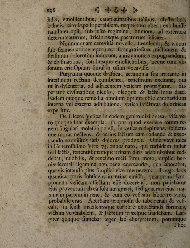 lidis, emollientibus, cataplafmatibus talibus, clyfteribus, balneis, cito fsepe fuperabilem, neque tum oberit exhibuiffe tantillum opii, fub jufto regimine, humores ad exteriora determinaturum, ftri&amp;urasque pacaturum feliciten Nonnunquam cerevifia novella, feculenta, &amp; vinum fub fermentatione epotum, ftranguriofam mirionem &amp; fpafmuin dolorofum inducunt, antizymoticis expugnandum, &amp; clyimatibus, fotubusque emollientibus, neque tum ab- fonum erit Opium fimul in ufum vocavifle. Purgantia quoque draftiea , acrimonia fua irritante in inteftinum reSkum decumbente, tenefmum excitant, qui ut in dyfenteria, ad adjacentem velicam propagatur. Su¬ peratur clyfmatibus oleofis, oleoque &amp; la&amp;e intus dato. Eadem quoque remedia omnium optima ubi a cantharidum interna vel externa adhibitione, vefica ftrifturas dolorificas experitur. De Ulcere Veficte in eadem genito dixi antea, vifa ve- ro quoque funt exempla, ubi pus quod exedere totum re¬ nem lingulari moleffia poteft, in velicam depluens, ibidem- qne moras ne£tens, &amp; acrius fa£tum eam rodendo &amp; exco¬ riando exqnifitos latis dolores produxit. Obfervavi tales inGenerofiffimo Viro 75. annos nato, qui turbidam inftar feri la£tis, foetentiffimamque urinam diris adeo nixubus red¬ debat, ut ab iis, &amp; tenefmo re&amp;i fimul moto, duplici her¬ niae (crotali ligamine ncrn bene coercendae, qua laborabat, quaevis infaufla plus fimplici vice metuerem. Larga fatis quantitas puris fubfidens in urina emifia, quanquam fym- ptomata vefiCam affeftam elfe docerent, non patiebatur ejus proventum ab ea fola imaginari, fed generari ejus ma¬ ximam partem in rene, &amp; cum eo veficam laborare vitio, probabile erat. Acerbam prognofin de tabe renali &amp; vefi- cali, in fenili macilentoque corpore expe£tanda formans, vifhim vegetabilem, &amp; la£teum praecipue fiiadebam. Lar¬ giter quoque fnmebat seger lac ebutyratum, potumque