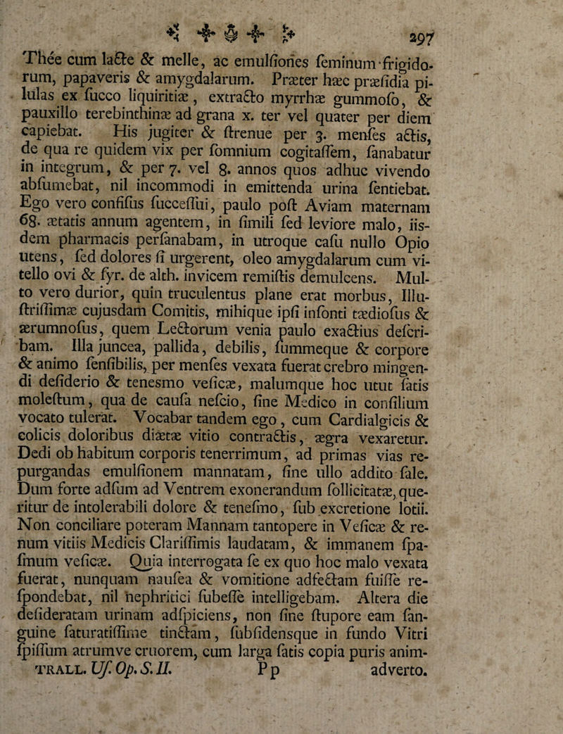 Thee cum la&amp;e &amp; meile, ac emulfiorics feminum-frigida- rum, papaveris &amp; amygdalarum. Prteter htec prtefidia pi¬ lulas ex fucco liquiritiae, extraflo myrrhae gummofb, &amp; pauxillo terebinthinae ad grana x. ter vel quater per diem capiebat. His jugiter &amp; flrenue per 3. menfes aciis, de qua re quidem vix per fomnium cogitalfem, fanabatur in integrum, &amp; per 7. vel 8- annos quos adhuc vivendo abfumebat, nil incommodi in emittenda urina fentiebat. Ego vero confifus fucceffui, paulo poft Aviam maternam 68. aetatis annum agentem, in fimili fed leviore malo, iis¬ dem pharmacis perfanabam, in utroque cafu nullo Opio utens, fed dolores fi urgerent, oleo amygdalarum cum vi¬ tello ovi &amp; fyr. de alth. invicem remiftis demulcens. Mul¬ to vero durior, quin truculentus plane erat morbus, Illu- flxittimae cujusdam Comitis, mihique ipfi infonti tsediofus &amp; arumnofus, quem Leclorum venia paulo exactius deicri- bam. Illa juncea, pallida, debilis, fummeque &amp; corpore &amp; animo fenfibilis, per menfes vexata fuerat crebro mingen¬ di defiderio &amp; tenesmo ve fica;, malumque hoc utut fatis moleftum, qua de caufa nefcio, fine Medico in confilium vocato tulerat. Vocabar tandem ego, cum Cardialgicis &amp; colicis doloribus diaetae vitio contra&amp;is, aegra vexaretur. Dedi ob habitum corporis tenerrimum, ad primas vias re¬ purgandas emulfionem mannatam, fine ullo addito fale. Dum forte adfum ad Ventrem exonerandum follicitatx, que¬ ritur de intolerabili dolore &amp; tenefino, fub excretione lotii. Non conciliare poteram Mannam tantopere in Vefics &amp; re¬ num vitiis Medicis Clariffimis laudatam, &amp; immanem (pa¬ lmum veficae. Quia interrogata fe ex quo hoc malo vexata fuerat, nunquam naufea &amp; vomitione ad feclam fuifle re- fpondebat, nil nephritici fubefie intelligebam. Altera die defideratam urinam adfpiciens, non fine flupore eam fan- guine faturatiffime tinclam, fubfidensque in fundo Vitri (piflum atrumve cruorem, cum larga fatis copia puris anim- TRALL. Uf. Op. S. II. Pp adverto.