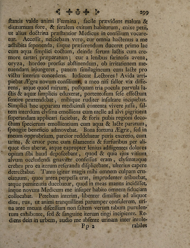 (tantis valde animi Fcemina, facile praevidens malum &amp; diuturnum fore, Sc feralem exitum habiturum, enixe petii, ut alius doctrina prteftantior Medicus in confilium vocare¬ tur. Accedit, nefciebam vero, cur omnia haftenus a me adhibita (eponenda, iisque praeferendum duceret primo lac . cum aqua fimplici cotium, deinde ferum laftis cum cre¬ more tartari praeparatum; cur a lenibus farinofis avena, oryza, hordeo prorfus abftinendum, ob irritationem me¬ tuendam injungeret, panem fimilagineum cum lacie pro victu fnterim concedens. Iudicent Lcftores! Avida arri¬ piebat iEgra novum confilium*, a meo nifi fallor vix diffe¬ rens , atque quod mirum, poftquam tria pocula parvula la- £tis &amp; aquae iimplicis eduxerat, portentofum fefe effeftum fentire praetendebat, mihique ruditer infultare incipiebar. Simplici hoc apparatu medicinali contenta vivere jufla, fal- tem interdum clyfma emolliens cum meile ad alvi pigritiem (uperandam applicari faciebat, &amp; foris pubis regioni deco- £tum fpecierum emollientium cum aqua &amp; lafte paratum, Ipongiae beneficio admovebat. Bona fortuna JEgrx, (ed in meum opprobrium, parcior reddebatur puris excretio, cum urina, &amp; eruor pene cum filamentis &amp; furfuribus per ali¬ quot dies aberat, atque eapropter lenius adfligentes dolores opium fibi haud depofeebant, quod &amp; quia ejus vitium alvum occludendi gnaviter confeffus eram, clyfmataque crebra pro ea iterum referanda difplicebant, ulterius capere detre&amp;abat. Tanto igitur magis mihi omnem culpam cru¬ ciatuum , quos antea perpefla erat, imprudenter tribuebat, atque poenitentia ducebatur, quod in meas manus incidiffet, inque novum Medicum me infuper habito omnem fiduciam collocabat. Petebam interim, libenter dimiffus ad aliquot dies, rus, ut animi tranquillitati parumper confulerem, uri¬ na ante meum difceflum non (altem verum tabum purulen-' tum exhibente, fed &amp; (anguine iterum tingi incipiente. Re¬ diens dein in urbem, audio me abfente urinam inter intole- Ppa rabiles