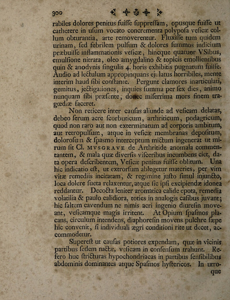 rabiles dolores penitus fuifle fuppreflam, opusque fuifle ut cathetere in ufum vocato concrementa polypofa veficas col¬ lum obturantia, arte removerentur. Fluxifle tum quidem urinam, fed febrilem pullum &amp; dolores furnmos indicium praebuiffe inflammationis veficae, hincque quatuor VSibus, emulfione nitrata, aleo amygdalino &amp; topicis emollientibus quin &amp; anodynis fingulis 4. horis exhibitis pugnatum fuiife. Audio ad le&amp;ulum appropinquans ejulatus horribiles, mente interim haud fibi conflante. Pergunt clamores inarticulati, gemitus, jeftigationes, inquies fumma per fex dies, animo nunquam fibi praefente, donec miferrima mors finem tra¬ goediae faceret. Non reticere inter caufas aliunde ad veficam delatas, debeo ferum acre fcorbuticum, arthriticum, podagricum, quod non raro aut non exterminatum ad corporis ambitum, aut retropulfum, atque in veficae membranas depofitum, dolorofuin &amp; fpasmo interceptum mi£him ingenerat ut mi¬ rum fit Cl. mvsgrave de Arthritide anomala commen- tantem, &amp; mala quae diverfis vifceribus incumbens ciet, da¬ ta opera defcribentem, Veficas penitus fuifle oblitum. Una hic indicatio eft, ut extrorfum ablegetur materies, per vim vitae remediis incitatam, &amp; regimine jufto fimul injunfto, loca dolere fueta relaxentur, atque fic ipfi excipiendas idonea reddantur. Decofta leniter aromatica calide epota, remedia volatilia &amp; paulo calidiora, toties in analogis cafibus juvant; hic faltem cavendum ne nimis acri ingenio diurefin move¬ ant, veficamque magis irritent. At Opium fpafmos pla¬ cans, circulum intendens, diaphorefin movens pulchre faepe hic convenit, fi individuali aegri conditioni rite ut decet, ac¬ commodetur. Supereft ut caufas potiores expendam, quae in vicinis partibus fedem naftae, veficam in confenfum trahunt. Re¬ fero huc ftrifturas hypochondriacas in partibus fenfibilibus abdominis dominantes atque Spafinos hyftericos. In utro¬ que