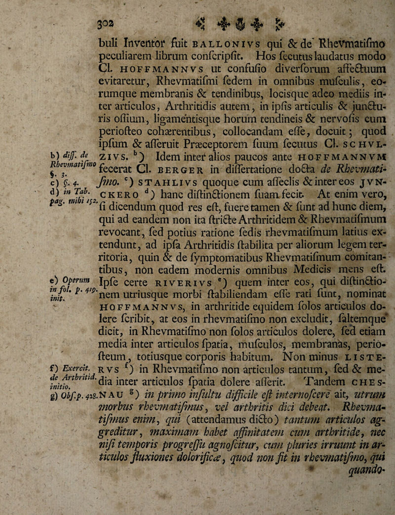 *# 303 . :s ** *f*' §i *•§* buli Inventor fuit ealionivs qui &amp;de’ Rhevmatifmo peculiarem librum confcripfit. Hos fecutus laudatus modo Cl. hoffmannvs ut confufio diverforum affe&amp;uum evitaretur, Rhevmatifmi fedem in omnibus mufeulis, eo- rumque membranis &amp; tendinibus, locisque adeo mediis in¬ ter articulos, Arthritidis autem, in ipfis articulis &amp; junftu- ris offium, ligamentisque horum tendineis &amp; nervofis cum periofteo cohaerentibus, collocandam e fle, docuit; quod ipfum &amp;afleruit Praeceptorem fuum fecutus Cl. schvl- b) dijf. de zivs.b) Idem inter alios paucos ante hoffmannvm Rbevmattjmofecerat; q_ berger in diflertatione docta de Rhevmati- c) §. 4- fmo. c) stahlivs quoque cum affeclis &amp;intereos jvn- Aa'*tJui, CKER0 d) hanc diftin&amp;ionem fuamfecit. At enim vero, fag. tm t /;-£ dicendum qU0(j res ef|-; fuere tamen &amp; funt ad hunc diem, qui ad eandem non ita ftri&amp;e Arthritidem &amp; Rhevmatifmum revocant , fed potius ratione fedis rhevmatilmum latius ex¬ tendunt, ad ipfa Arthritidis ftabilita per aliorum legem ter¬ ritoria, quin &amp; de fymptomatibus Rhevmatifmum comitan¬ tibus, non eadem modernis omnibus Medicis mens eft. • ,. . iin Ipfe certe riverivs ') quem inter eos, qui diftinctio- fjf 'V9nem utriusque morbi ftabiliendam efle rati funt, nominat Hoffmannvs, in arthritide equidem folos articulos do¬ lere feribit, at eos in rhevmatifmo non excludit, lakemque* dicit, in Rhevmatifino non folos articulos dolere, fed etiam media inter articulos Ipatia, mufeulos, membranas, perio- fteum, todusque corporis habitum. Non minus liste- f) Exercit. rvs f) in Rhevmatifmo non articulos tantum, fed &amp; me- ***** dia inter articulos fpatia dolere aflerit. Tandem ches- g) oif.p.^is.nau s) in primo infultu difficile eft internofcere ait, utrum morbus rhevmatifmus, vel arthritis dici debeat. Rbevma- tifnms enim, qui (attendamus dicto) tantum articulos ag¬ greditur, maximam habet affinitatem cum arthritide, nec nifi temporis progreftu agnofcitur, cum pluries irruunt in ar¬ ticulos fluxiones dolorifica, quod non fit in rhevmatifmo, qui * quando- e) Operum