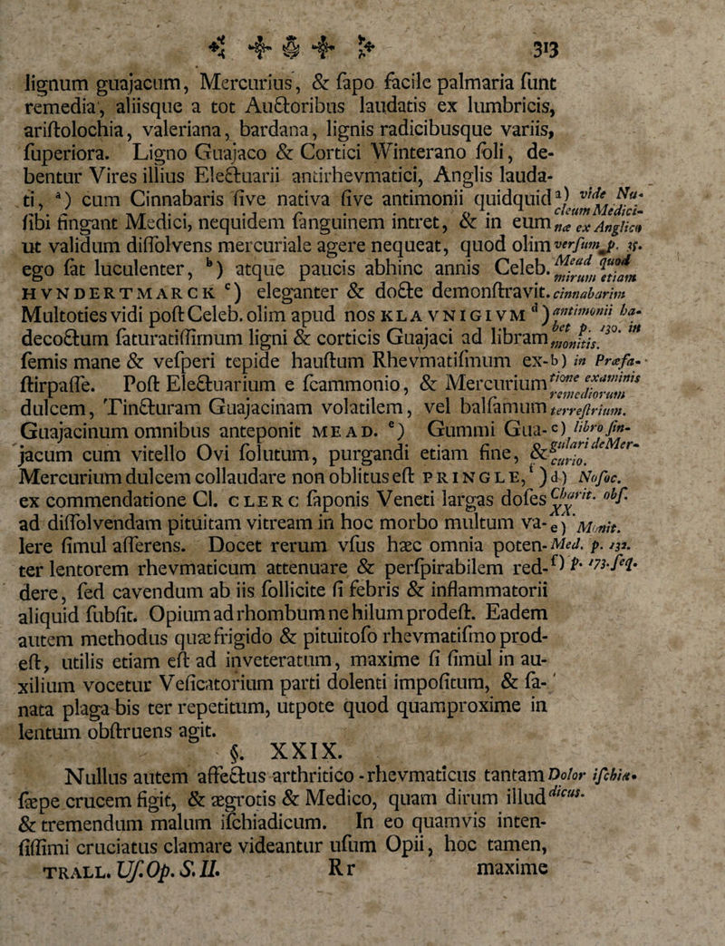 # 4 lignum guajacum, Mercurius, &amp; fapo facile palmaria funt remedia, aliisque a tot Auctoribus laudatis ex lumbricis, ariftolochia, valeriana, bardana, lignis radicibusque variis, fuperiora. Ligno Guajaco &amp; Cortici Winterano foli, de¬ bentur Vires illius Ele&amp;uarii andrhevmatici, Anglis lauda¬ ti, *•) cum Cinnabaris five nativa five antimonii quidquid libi fingant Medici, nequidem fanguinem intret, &amp; in eumn*exAngUcl ut validum diflblvens mercuriale agere nequeat, quod olimverfumjp. #. ego lat luculenter, b) atque paucis abhinc annis Celeb.^^®^ hvndertmarck c) eleganter &amp; do£le demonftravit . cinnabarim Multotiesvidi poftCeleb.olim apud nos kla vnigivm ha‘ decoftum laturatiffimum ligni &amp; corticis Guajaci ad libram J/oJ^'20' femis mane &amp; vefperi tepide hauftum Rhevmatifmum ex-b) /« Prxfa. ftirpafle. Poft Eleftuarium e fcammonio, &amp; Mercurium^ dulcem, Tinfturam Guajacinam volatilem, vel balfamum terreftrium. Guajacinum omnibus anteponit me ad. e) Gummi Gua-C) jacum cum vitello Ovi folutum, purgandi etiam fine, &amp;s“J'0l‘e er~ Mercurium dulcem collaudare non oblitus eft p r i n g l 1:,1) J) Nofoc. ex commendatione Cl. clerc faponis Veneti largas dofes ad dii Io 1 vendam pituitam vitream in hoc morbo multum va- e i' Monit. Iere fimul afferens. Docet rerum vfus haec omnia poten- Med. p. 131. ter lentorem rhevmaticum attenuare &amp; perlpirabilem red-{) V-'73-f‘l- dere, fed cavendum ab iis follicite fi febris &amp; inflammatorii aliquid fubfit. Opium ad rhombum ne hilum prodeft. Eadem autem methodus quae frigido &amp; pituitofo rhevmatifmo prod- eft, utilis etiam efi: ad inveteratum, maxime fi fimul in au¬ xilium vocetur Veficatorium parti dolenti impofitum, &amp; fa-' nata plaga bis ter repetitum, utpote quod quamproxime in lentum obftruens agit. 1 A’ Jj:i, ' , §• XXIX. ■ ; Nullus autem affectus arthritico -rhevmaticus tantam Dolor ifihm- fepe crucem figit, &amp; aegrotis &amp; Medico, quam dirum illud'*- &amp; tremendum malum ilchiadicum. In eo quamvis inten- fiflimi cruciatus clamare videantur ufum Opii, hoc tamen, TRALL. Uf. Op. S. IL R r maxime