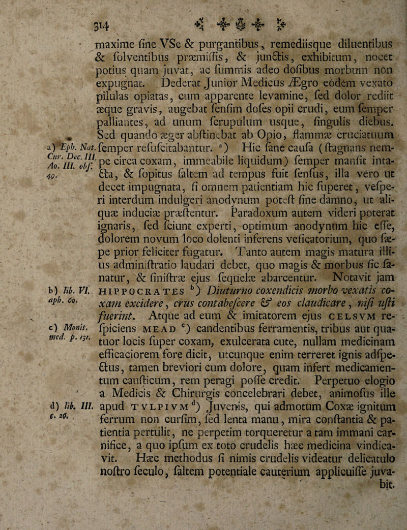 3*4 a) *Epb. Cur. Dec. III, maxime fine VSe &amp; purgantibus &gt; remediisque diluentibus &amp; folventibtis praemiffis, &amp; junftis, exhibitum, nocet 'potius quam juvat, ac fummis adeo dofibus morbum non expugnat. Dederat Junior Medicus iEgro eodem vexato pilulas opiatas, cum apparente levamine, fed dolor rediit seque gravis, augebat fenfim dofes opii crudi, eum femper palliantes, ad unum fcrupulum usque, finguiis diebus. Sed quando seger abftincbat ab Opio, flamma cruciatuum Nat. femper refufcitabanttir. a) Hic fane caufa (dagnansnem- Ao rn^oir.' pe circa coxam, immeabile liquidum ) femper manfit inta- 49, ' £ta, &amp; fopitus {altem ad tempus fuit fenfus, illa vero ut decet impugnata, fi omnem patientiam hic fiipefet, vefpe- ri interdum indulgeri anodynum poted fine damno, ut ali¬ quae inducis praedentur. Paradoxum autem videri poterat ignaris, fed fciunt experti, optimum anodynum hic ede, dolorem novum loco dolenti inferens veficatorium, quo fae- pe prior feliciter fugatur. Tanto autem magis matura illi¬ us adminidratio laudari debet, quo magis &amp; morbus fic fa¬ natur, &amp; finidrae ejus fequelae abarcentur. Notavit jam b) lib. VI Hippocrates b) Diuturno coxendicis morbo vexatis co- aph. cq. xam excidere, crus contabefcere &amp; eos claudicare, nifi ufti fuerint. Atque ad eum &amp; imitatorem ejus celsvm re- fpiciens mead c) candentibus ferramentis, tribus aut qua- tuor locis fuper coxam, exulcerata cute, nullam medicinam efficaciorem fore dicit, utcunque enim terreret ignis adfpe- £his, tamen breviori eum dolore ? quam infert medicamen¬ tum caudicum, rem peragi poffe credit. Perpetuo elogio a Medicis &amp; Chirurgis concelebrari debet, animofiis ille d) lib. in. apud t vLPivM d) Juvenis, qui admotum Coxae ignitum ferrum non curfim, (ed lenta manu, mira condantia &amp; pa¬ tientia pertulit, ne perpetim torqueretur a tam immani car¬ nifice, a quo ipfum ex toto crudelis haec medicina vindica¬ vit. Haec methodus fi nimis crudelis videatur delicatulo nodro feculo, {altem potentiale cauterium applicuifie juva¬ bit. c ) Monit. med. p. /;/. C, 20.