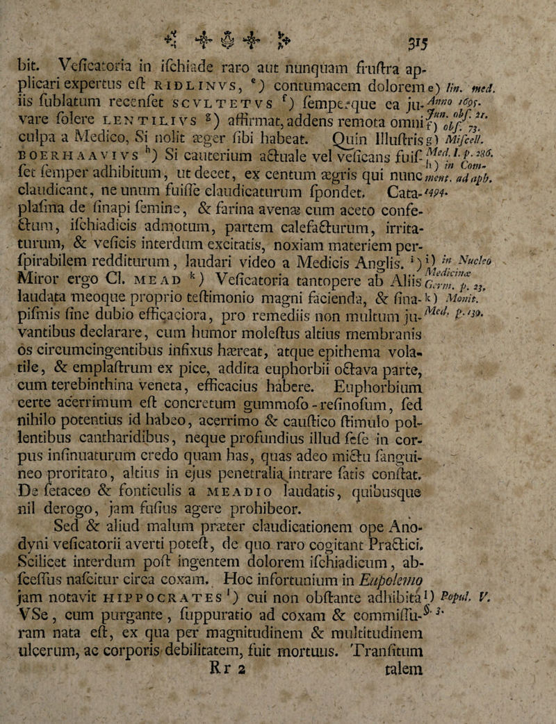 ^ 1$* 3*5 bit. Veficatoria in ifchiade raro aut nunquam fruflra ap¬ plicari expertus efl: ridlinvs, c) contumacem dolorem e) lin. med. fet iemper adhibitum, ut decet, ex centum aegris qui nuncmm.ndaph. claudicant, ne unum fuifie claudicaturum fpondec, Cata-w- plahna de finapi femina, &amp; farina avena? cum aceto confe- ftum, ilchradicis admotum, partem calefafturum, irrita- . turum, &amp; veficis interdum excitatis, noxiam materiem per- fpirabilem redditurum, laudari video a Medicis Anglis. i)'\ in Nucha Miror ergo Cl. mead fc) Veficatoria tantopere ab Aliisr,v,w. ^ laudata meoque proprio teffimonio magni facienda, &amp; lina- k ) Mojjit. pifmis fine dubio efficaciora, pro remediis non multum f’'3'*4 vantibus declarare, cum humor moleftus altius membranis os circumcingentibus infixus htereat, atque epithema vola¬ tile, &amp; emplaftrum ex pice, addita euphorbii octava parte, cum terebinthina veneta, efficacius habere. Euphorbium certe acerrimum eft concretum gummofo - refinofum, fed nihilo potentius id habeo, acerrimo &amp; cauffico ffimulo pol- f lentibus cantharidibus, neque profundius illud fefe in cor¬ pus infinuaturum credo quam has, quas adeo mictu fangui- r neo proritato, altius in ejus penetralia intrare fatis confiat. De fetaceo &amp; fonticulis a mead 10 laudatis, quibusque nil derogo, jam fufius agere prohibeor. Sed &amp; aliud malum p ne ter claudicationem ope Ano- dyni veficatorii averti poteft, de quo raro cogitant Praffiici. Scilicet interdum poft ingentem dolorem ifchiadicum, ab- fcefius nafeitur circa coxam. Hoc infortunium in Eupokmo jam notavit hippocrates1) cui non obftante adhibita1) V. VSe, cum purgante, fuppuratio ad coxam &amp; commifiii-^'h ram nata eft, ex qua per magnitudinem &amp; multitudinem ulcerum, ac corporis debilitatem, fuit mortuus. Tranfitum