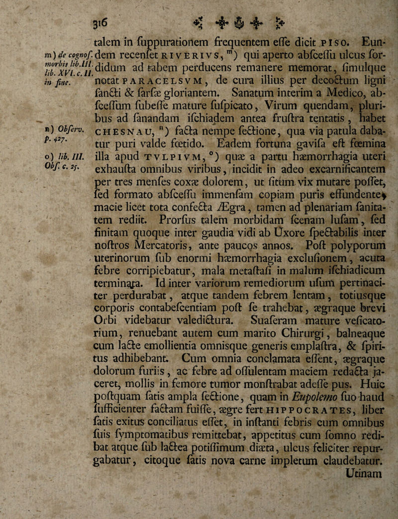 talem in fuppurationem frequentem effie dicit p I s o. Eun- m)decogwf.dem recenfet riverivs,1) qui aperto abfceffiu ulcus for- T!!irvS,/,'i'l{{'didum ad tabem perducens remanere memorat, fimulque i„ fme. notat paracelsvm, de cura illius per decoctum ligni fanc.fi &amp; farfie gloriantem. Sanatum interim a Medico, ab- fcelfum fubeffe mature fufpicato, Virum quendam, pluri¬ bus ad fanandam ifchiadem antea fruftra tentatis , habet #) obferv. chesnau, ) fa£la nempe feftione, qua via patula daba- p'4i7' tur puri valde foetido. Eadem fortuna gavifa eft foemina o) lib. ni. illa apud tvlpivm,0) qua: a partu haemorrhagia uteri obf.e.2/. exhaufta omnibus viribus, incidit in adeo excarnificantem per tres menfes coxae dolorem, ut fitum vix mutare poliet, fed formato abfceffiu immenfam copiam puris effundente* macie licet tota confecta /Egra, tamen ad plenariam fanita- tem rediit. Prorfirs talem morbidam fcenam lufam, fed finitam quoque inter gaudia vidi ab Uxore fpeftabilis inter noftros Mercatoris, ante paucos annos. Poft polyporum uterinorum fub enormi haemorrhagia exclufionem, acuta febre corripiebatur , mala rnetaftafi in malum ifchiadicum terminafa. Id inter variorum remediorum ufum pertinaci¬ ter perdurabat, atque tandem febrem lentam, totiusque corporis contabefcentiam poft fe trahebat, aegraque brevi Orbi videbatur valediclura. Suaferam mature veficato- rium, renuebant autem cum marito Chirurgi, balneaque cum la&amp;e emollientia omnisque generis emplaftra, &amp; fpiri- tus adhibebant. Cum omnia conclamata effient, aegraque dolorum furiis, ac febre ad offulentam maciem redacfa ja¬ ceret, mollis in femore tumor monftrabat adefle pus. Huic poftquam fatis ampla feftione, quam in Eupolemo fuo haud fufficienter faciam fuiffie, aegre fert Hippocrates, liber fatis exitus conciliatus effiet, in inflanti febris cum omnibus filis fymptomatibus remittebat, appetitus cum fomno redi¬ bat atque fub laftea potiftimum diaeta, ulcus feliciter repur¬ gabatur, citoque fatis nova carne impletum claudebatur. ' '-v . Utinam