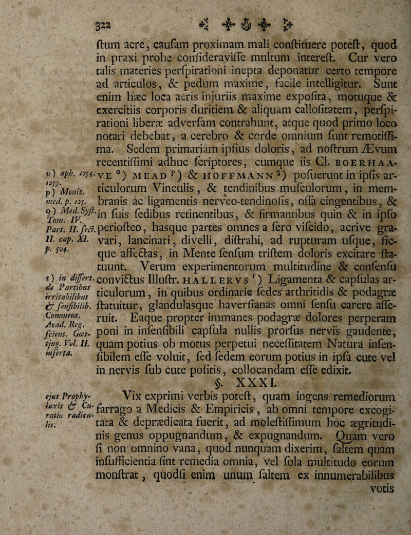 322 4* § “f ftum acre 5 caufam proximam mali conftituere poteft, quod in praxi probe confideraviffe multum intereft. Cur vero talis materies perfpirationi inepta deponatur certo tempore ad articulos, &amp; pedum maxime, facile intelligitur. Sunt enim haec loca aeris injuriis maxime expolita, motuque &amp; exercitiis corporis duritiem &amp; aliquam callofitatem, perfpi¬ rationi liberae adverfam contrahunt, atque quod primo loca notari debebat, a cerebro &amp; corde omnium funt remotifTi- ma. Sedem primariamipfius doloris, ad noftrum/Evum recentifiimi adhuc fcriptores, cumque iis CL boerhaa- ®) aPh- /2^-ve °) me ad p) &amp; hoffmann5) pofuerunt in ipfis ar- p) Movit, ticulorum Vinculis , &amp; tendinibus mufculorum, in mem* rned.p. J2$. branis ac ligamentis nerveo-tendinofis, offa cingentibus, &amp; V Me?T/Syft‘in fuis fedibus retinentibus, &amp; firmantibus quin &amp; in ipfo Part. //./?$. periotreo, hasque partes omnes a iero viicido, acri ve gra- 11 cap. xi. vari, lancinari, divelli, diftrahi, ad rupturam ufque, fic- ^ que affe&amp;as, in Mente fenfurn triftem doloris excitare fta- tuunt. Verum experimentorum multitudine &amp; confenfu f) in differt.convi&amp;us Illuftr. hallervs 1) Ligamenta &amp; capfulas ar- irritahiiibus ticulorum 5 m quibus ordinarie fedes arthritidis &amp; podagrae ir fenfibilib. ftatuitur, glandulasque haverfianas omni fenfu carere affe- Comment. rujf# Eaque propter immanes podagrae dolores perperam friem. Gcet- poni m lniemibili capiula nullis prorius nervis gaudente, tmg. Vei. 11. quam potius ob motus perpetui neceflitatem Natura infen- mjena. fibilem e fle voluit, fed Pedem eorum potius in ipla cute vel in nervis fub cute pofitis, collocandam efle edixit. §. XXXI. Vix exprimi verbis poteft, quam ingens remediorum ‘mL fiuifca- f'arrag0 a Medicis &amp; Empiricis , ab omni tempore excogi¬ tata &amp; deprsedicata fuerit, ad moleftiflimum hoc aegritudi¬ nis genus oppugnandum, &amp; expugnandum. Quam vero fi non omnino vana, quod nunquam dixerim, faltem quam infufRcientia fint remedia omnia, vel fola multitudo eorum monftrat} quodfi enim unum faltem ex innumerabilibus - - votis ejus Prophy* luxis Cu ratio radka Jis.