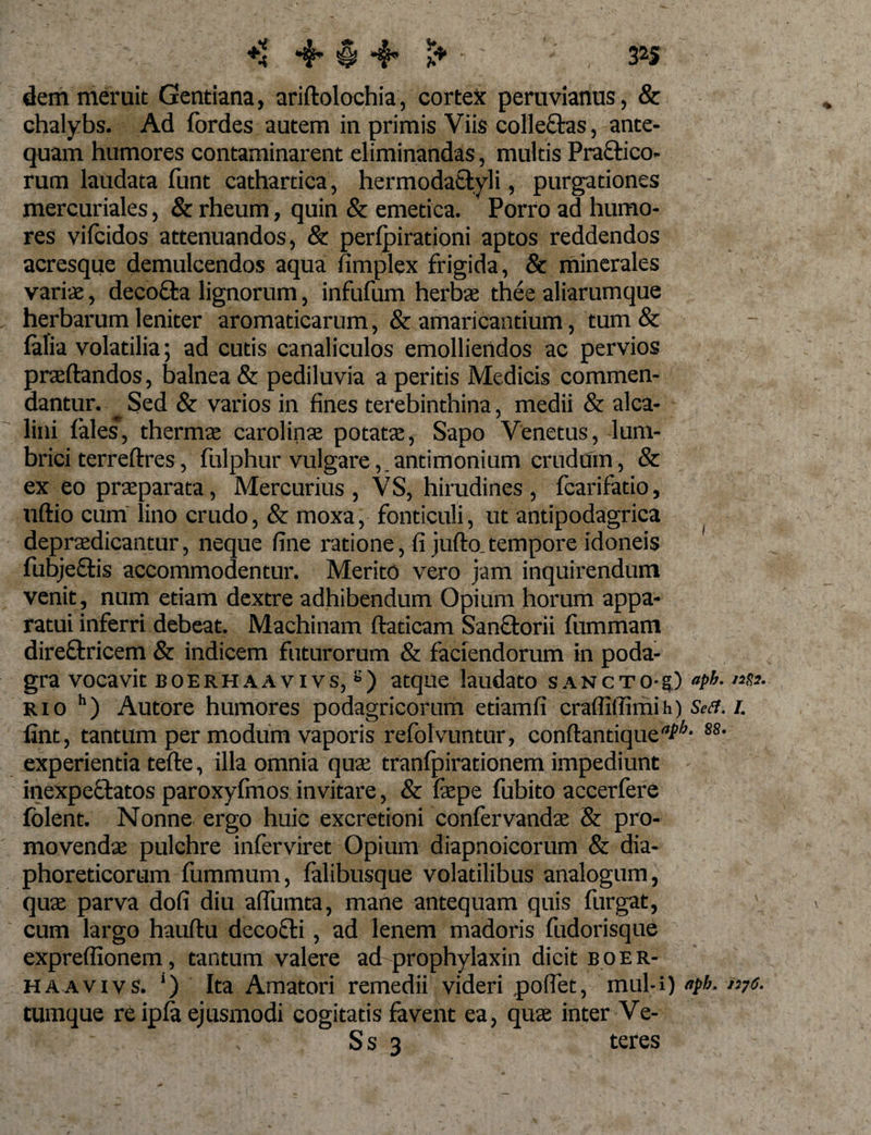 dem meruit Gentiana, ariftolochia, cortex peruvianus, &amp; chalybs. Ad fordes autem in primis Viis collectas, ante¬ quam humores contaminarent eliminandas, multis Pra&amp;ico- rum laudata funt cathartica, hermodattyli, purgationes mercuriales, &amp; rheum, quin &amp; emetica. Porro ad humo¬ res vifcidos attenuandos, &amp; perlpirationi aptos reddendos acresque demulcendos aqua fimplex frigida, &amp; minerales varias, decocta lignorum, infufum herbee thee aliarumque herbarum leniter aromaticarum, &amp; amaricantium, tum &amp; falia volatilia; ad cutis canaliculos emolliendos ac pervios praedandos, balnea &amp; pediluvia a peritis Medicis commen¬ dantur. ^ Sed &amp; varios in fines terebinthina, medii &amp; alca- lini lales, thermae carolinae potatae, Sapo Venetus, lum¬ brici terreftres, fulphur vulgare,.antimonium crudum, &amp; ex eo praeparata, Mercurius , VS, hirudines , fcarifatio, uftio cum lino crudo, &amp; moxa, fonticuli, ut antipodagrica depraedicantur, neque fine ratione, fi jufto tempore idoneis fiubjeetis accommodentur. Merito vero jam inquirendum venit, num etiam dextre adhibendum Opium horum appa¬ ratui inferri debeat. Machinam ftaticam Sanctorii fummam direftricem &amp; indicem futurorum &amp; faciendorum in poda¬ gra vocavit BOERHAAvivs,£) atque laudato sancto-?) aP!r- rio h) Autore humores podagricorum etiamfi crafliilimih) &amp;&lt;?./. fint, tantum per modum vaporis refolvuntur, conftantique^^* S8- experientia tefte, illa omnia quae tranfpirationem impediunt inexpecfatos paroxyfinos invitare, &amp; fepe fubito accerfere folent. Nonne ergo huic excredoni confervandae &amp; pro¬ movendae pulchre inferviret Opium diapnoicorum &amp; dia¬ phoreticorum fummum, falibusque volatilibus analogum, quae parva dofi diu affumta, mane antequam quis furgat, cum largo hauftu decocti, ad lenem madoris fudorisque exprefiionem, tantum valere ad prophylaxin dicit B 0 e r- haavivs. ‘) Ita Amatori remedii videri poffet, inul-i) fph. nys. tumque re ipla ejusmodi cogitatis favent ea, quae inter Ve- S s 3 teres