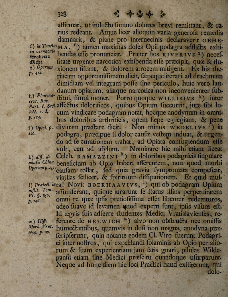 3*8 *!j 4* § *#•- I* V. affirmat, ut inducto fomno dolores brevi remittant, ■ &amp; ra¬ rius redeant. Atque licet alioquin varia generola remedia damnarit, &amp; plane pro internecinis declaraverit gehe- f) f) tamen maximas doles Opii podagra adflictis exhi- «robcwe tendas effe pronunciat. Praeter hos riverivs s) necef 5td&gt;t. litate urgente narcotica exhibenda effe praecipit, quae &amp; flu- g) opemm xionem liftant, &amp; dolorem atrocem mitigent. Ex his the-' i&gt;' * riacam opportuniffimam dicit, fepeque iterari ad drachmam dimidiam vel integram polfe line periculo, huic vero lau- danum opiatum, aliaque narcotica non ineonvenienter fub- «l fimtil monef. Porro quoque willisivs h) inter Part. i. Setf.affefrus dolorificos, quibus Opium fuccurrit, jure libi lo- vu. c. i, cum vindicare podagram notat, hocque anodynum in omni- V-‘&amp;h bus doloribus arthriticis, opem laepe egregiam, &amp; pene i) opioi.p. divinam praefare dicit. Non minus wedelivs ‘) in n6- podagra, praecipue fi dolor caulae vellem induat, &amp; urgen¬ do ad fe curationem trahat, ad Opiata confugiendum effe vult, ceu ad afylum. Nominare hic mihi etiam liceat k) dif Je Celeb. ramazzini k) in doloribus podagricis fingulare ehufu chi«a beneficium ab Opio haberi aflerentem, non quod morbi ^''“^'■^/'caufam tollat, led quia gravia fymptomata compefcat, vigilias Icilicet, &amp; Ipirituum diffipationem. Et quid mul-' i) praied.;»ta! Novit boerhaavivs, ‘) qui ob podagram Opium lo”!' afiumlerant, quique jurarunt le fatus illius perpetuitatem ; omni re quae ipfis pretiofiffima eflet libenter redemturos, adeo luave id levamen quod experti funt, ipfis vifum eft.' Id aegris luis adferre lludentes Medici Yratislavienfes, re¬ ni) Hift. ferente de helwich ra) alvo non obfaucfa nec omiffis Mori. Vrat. bumectandbus, quamvis in doli non magna, anodyna prae- ttw.p.io. ^briplerunt, quin notante eodem Cl. Viro fuerunt Podagri¬ ci inter nollros, qui expectandi folaminis ab Opio per alio¬ rum &amp; fuam experientiam jam latis gnari, pilulas Wilde- ganfii etiam fine Medici praefcitu quandoque ufurparunt. Neque ad hunc diem hic loci Praftici haud exlliterunt, qui dolo-