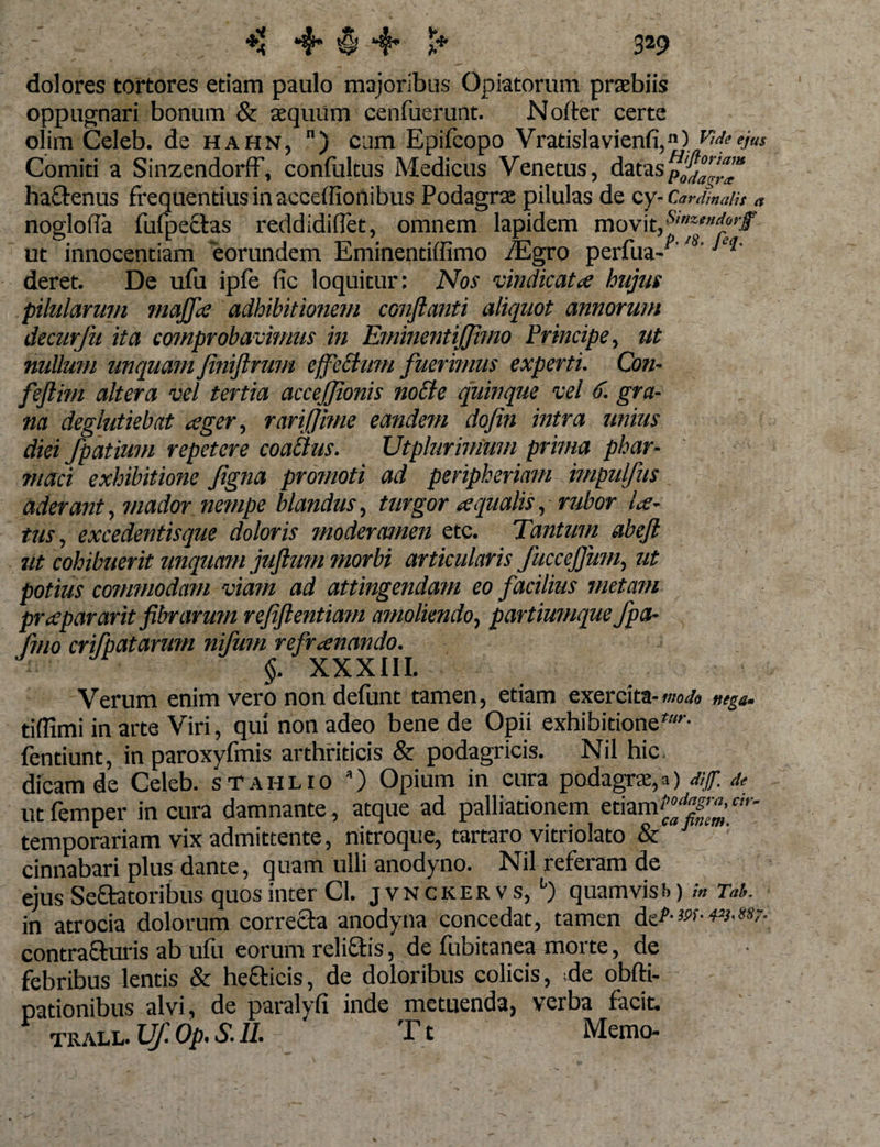 dolores tortores etiam paulo majoribus Opiatorum praebiis oppugnari bonum &amp; aequum cenfuerunt. Noiter certe olim Celeb. de hahn, ) cum Epifcopo Vratislavienfi,”) Comiti a SinzendorfF, confoltus Medicus Venetus, dataSp$°™“ hactenus frequentius in acceffionibus Podagrae pilulas de cy- Cardinalis a nogloifa fufpectas reddidiUet, omnem lapidem ut innocentiam eorundem Eminentiffimo /Egro perfua-^''s' deret. De ufu ipfe fic loquitur: Nos vindicata hujus pilularum majfie adhibitionem conflanti aliquot annorum decurfu ita comprobavimus in EminentiJJirno Principe, ut nullum unquam finiftrum effeblum fuerimus experti. Con- feftim altera vel tertia accejfionis no£le quinque vel 6. gra¬ na deglutiebat ager, rariffme eandem dofin intra unius diei fpatium repetere coailus. Utplurinium prima phar¬ maci exhibitione figna promoti ad peripheriam impulfus aderant, mador nempe blandus, turgor aequalis, rubor la¬ tus, excedentisque doloris moderamen etc. Tantum abeft ut cohibuerit unquam juftum morbi articularis Jucceffum, ut potius commodam viam ad attingendam eo facilius metam prepararit fibrarum refflentium amoliendo, partiumque fpa- fmo crifpatarum nilum refrenando. §. XXXIII. Verum enim vero non defunt tamen, etiam exercita-nega- tiffimi in arte Viri, qui non adeo bene de Opii exhibitione *’• fentiunt, in paroxyfmis arthriticis &amp; podagricis. Nil hic, dicam de Celeb. sTahlio *) Opium in cura podagrae, utfemper in cura damnante, atque ad palliationem etiarn^™-m&gt; temporariam vix admittente, nitroque, tartaro vitriolato &amp; cinnabari plus dante, quam ulli anodyno. Nil referam de ejus Seftatoribus quos inter Cl. jvnckervs, b) quamvisf&gt;) /* Tat. in atrocia dolorum correcta anodyna concedat, tamen dtzP-w-w.w- contrafturis ab ufu eorum rcliftis, de fubitanea morte, de febribus lentis &amp; he&amp;icis, de doloribus colicis, ;de obfti- pationibus alvi, de paralyfi inde metuenda, verba facit. TRALL. Uf. Op. S. II. Tt Memo-