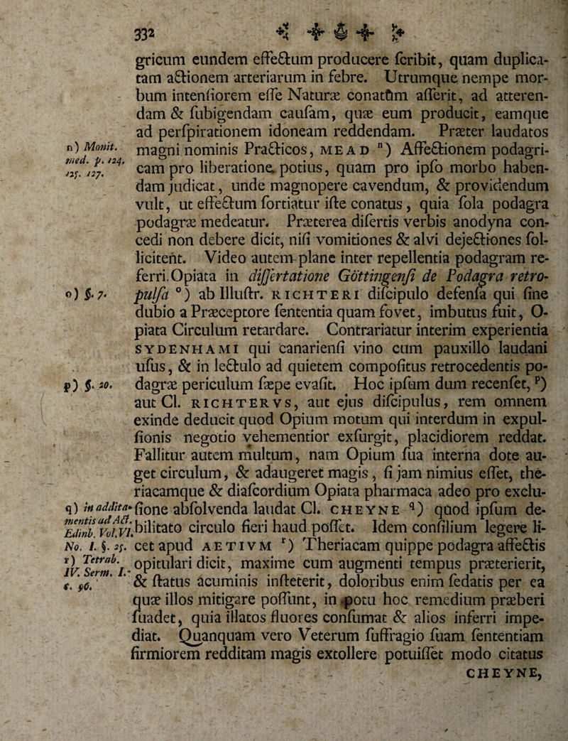 n) Moriit. rned. p. /24. /if. 127* o) $. 7. gricurn eundem effe&amp;ani producere fcribit, quam duplica¬ tam aftionem arteriarum in febre. Utrumque nempe mor¬ bum intentiorem ede Natura conatfim aderit, ad atteren¬ dam &amp; fubigendam caufam, quae eum producit, eamque ad perfpirationem idoneam reddendam. Prater laudatos magni nominis Pra&amp;icos, me ad “) AfFeftionem podagri¬ cam pro liberatione, potius, quam pro ipfo morbo haben¬ dam judicat, unde magnopere cavendum, &amp; providendum vult, ut effectum fortiatur i (te conatus, quia fola podagra podagra medeatur. Praterea di fertis verbis anodyna con¬ cedi non debere dicit, nifi vomitiones &amp; alvi dejeftiones fol- licitent. Video autem plane inter repellentia podagram re¬ ferri. Opiata in dijjertatione Gdttingenji de Podagra retro- pulfa °) ab llluftr. richteri difcipulo defenla qui fine dubio a Praeceptore fententia quam fovet, imbutus fuit, O- piata Circulum retardare. Contrariatur interim experientia sydenhami qui canarienfi vino cum pauxillo laudani ufus, &amp; in lectulo ad quietem compotitus retrocedentis po¬ dagra periculum fsepe evafit. Hoc ipfum dum recentet,p) aut Cl. richtervs, aut ejus difcipulus, rem omnem exinde deducit quod Opium motum qui interdum in expui¬ tionis negotio vehementior exfurgit, placidiorem reddat. Fallitur autem multum, nam Opium fua interna dote au¬ get circulum, &amp; adaugeret magis, fi jam nimius efiet, the- riacamque &amp; diafcordium Opiata pharmaca adeo pro exclu- q)/Wi;M-{i0ne abfolvenda laudat Cl. cheyne q) quod ipfurn de- eIm ‘vof.vi.bilitato circulo fieri haud poflet. Idem confilinm legere li- No. 1. §. j;. cetapnd aetivm r) Theriacam quippe podagra affeftis O^^^opitidari dicit, maxime cum augmenti tempus praterierit, er ' ‘ &amp; ftatus acuminis infteterit, doloribus enim fedatis per ea qu;r illos mitigare pofFunt, in .potu hoc remedium praberi fuadet, quia illatos fluores confiunat &amp; alios inferri impe¬ diat. Quanquam vero Veterum fuffragio fuam fententiam firmiorem redditam magis extollere potuiflet modo citatus CHEYNE, r) 5- so. t* s&gt;0*