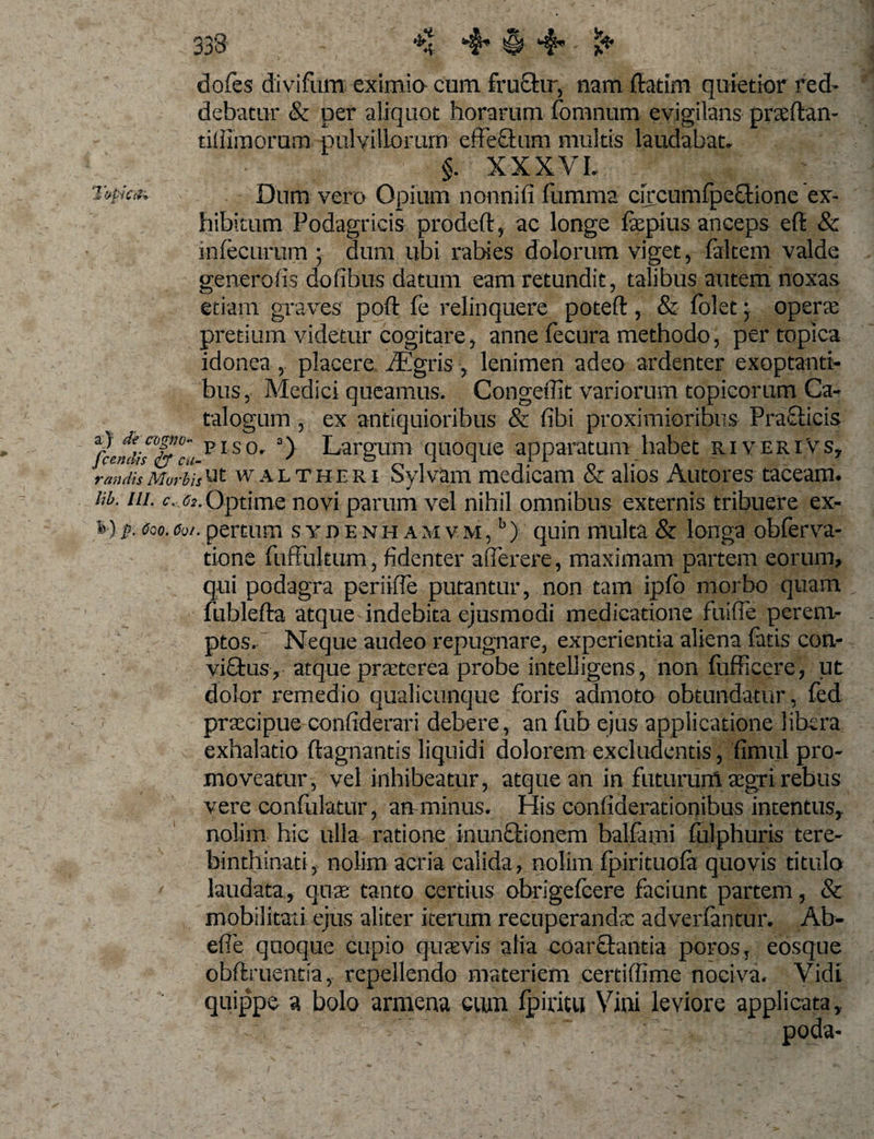 dofes divifum eximia cum fru£hr, nam fhtim quietior red¬ debatur &amp; per aliquot horarum fomnum evigilans praeftan- tilUmorum pulvillorum effeflum multis laudabat* * §. XXX VL : T^ka, Dum vero Opium nonnifi fumma circumfpeGtione ex¬ hibitum Podagricis prodeft, ac longe faepius anceps efl &amp; infecurum • dum ubi rabies dolorum viget, falcem valde generalis dofibus datum eam retundit, talibus autem noxas etiam graves poft fe relinquere poteft, &amp; folet; operte pretium videtur cogitare, anne fecura methodo, per topica idonea , placere iEgris , lenimen adeo ardenter exoptanti¬ bus, Medici queamus. Congeffit variorum topicorum Ca¬ talogum , ex antiquioribus &amp; fibi proximioribus Pra&amp;icis PIS0 a) Largum quoque apparatum habet riveriVs7 7'an dh Morbis 'Ut walt heri Sylvam medicam &amp; alios Autores taceam. lib. m. c. ^ Optime novi parum vel nihil omnibus externis tribuere ex- &amp; ) p. Ceo. Coi. pertum sydenhamvm,5) quin multa &amp; longa obferva- tione fuffukum, fidenter afferere, maximam partem eorum, qui podagra periiffe putantur, non tam ipfo morbo quam fublefta atque indebita ejusmodi medicatione fuiffe perem¬ ptos. Neque audeo repugnare, experientia aliena fatis con- vi£tus, atque prTterea probe intelligens, non fufficere, ut dolor remedio qualicunque foris admoto obtundatur, fed praecipue confiderari debere, an fub ejus applicatione libera exhalatio ftagnantis liquidi dolorem excludentis, fimul pro¬ moveatur, vel inhibeatur, atque an in futurum aegri rebus vere confulatur, an minus. His confiderationibus intentus^ nolim hic ulla ratione inunfiionem balfami fulphuris tere- binthinati, nolim acria calida, nolim fpirituofa quovis titulo laudata, quae tanto certius obrigefeere faciunt partem, &amp; mobilitati ejus aliter iterum recuperandx adverfantur. Ab- effe quoque cupio quaevis alia coarchmtia poros, eosque obflruentia, repellendo materiem certiffime nociva. Vidi ' ' quippe a bolo armem eum fpiritu Vini leviore applicata,.