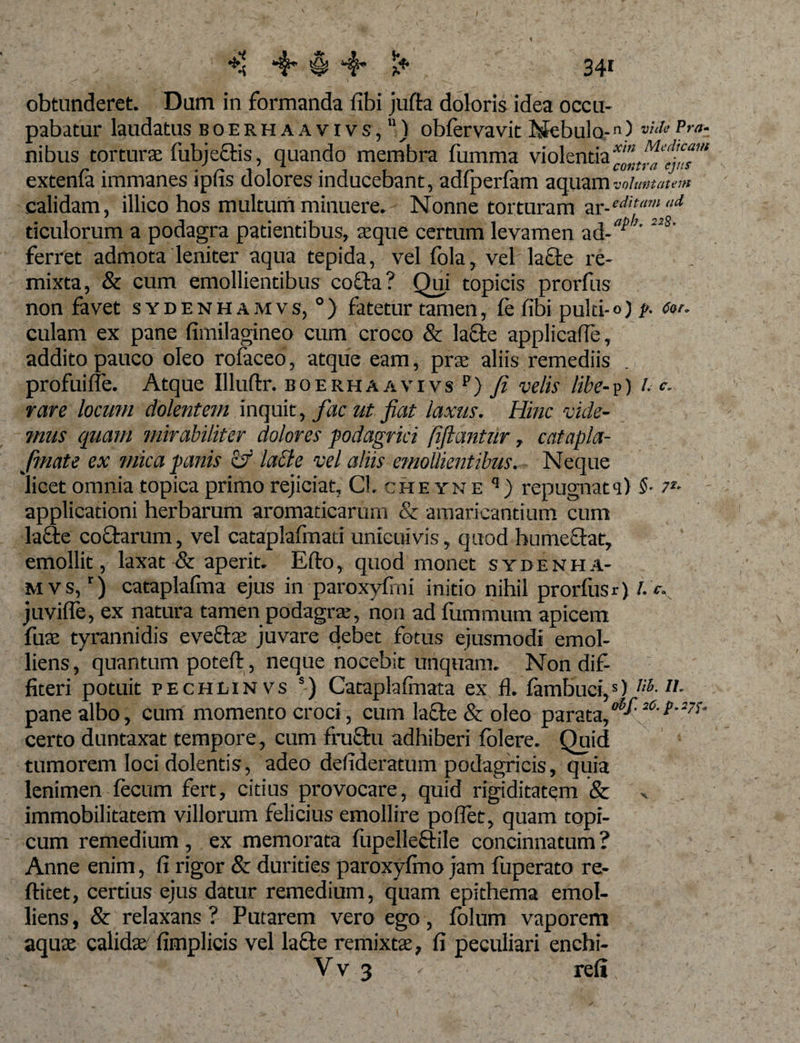 I *$* $ *4* l* 341 obtunderet. Dum in formanda fibi jufta doloris idea occu¬ pabatur laudatus boerhaavivs/) obfervavit Nebulo-n) v'ule Pra- nibus torturae fubje&amp;is, quando membra fumma violentia extenla immanes ipfis dolores inducebant, adfperlam aquam voluntatem calidam, illico hos multum minuere. Nonne torturam zr-edit“m ad dculorum a podagra patientibus, aeque certum levamen ad- ' ferret admota leniter aqua tepida, vel fola, vel lacte re¬ mixta, &amp; cum emollientibus cofla? Qui topicis prorfus non favet sydenhamvs, 0) fatetur tamen, fe fibi pulti-°) l&gt;- a»'- culam ex pane fimilagineo cum croco &amp; lacie applicafle, addito pauco oleo rofaceo, atque eam, prae aliis remediis profui fle. Atque Illuftr. boerhaavivs p) fi velis libe- p) Uc. rare locum dolentem inquit, fac ut fiat laxus. Hinc vide¬ mus quam mirabiliter dolores podagrici fiftantur, catapla- fmate ex mica panis &amp; lacie vel aliis emollientibus. Neque licet omnia topica primo rejiciat, Cl. cheyne q) repugnata) 5- 7*- applicationi herbarum aromaticarum &amp; amaricantium cum lacie coctarum, vel cataplafmati unicuivis, quod humeclat, emollit, laxat &amp; aperit. Efto, quod monet sydenha¬ mvs/) cataplafma ejus in paroxyfmi initio nihil prorfus r) /.’&lt; juvifle, ex natura tamen podagra:, non ad fiimmum apicem fuae tyrannidis eveftae juvare debet fotus ejusmodi emol¬ liens, quantum potefl, neque nocebit unquam. Non dif¬ fiteri potuit pechlinvs s) Cataplafmata ex fl. fambuci,5) nh-IL pane albo, cum momento croci, cum lacte &amp; oleo parata,2°' certo duntaxat tempore, cum fruclu adhiberi folere. Quid tumorem loci dolentis, adeo defideratum podagricis, quia lenimen fecum fert, citius provocare, quid rigiditatem &amp; immobilitatem villorum felicius emollire poflet, quam topi- cum remedium, ex memorata fupelleftile concinnatum ? Anne enim, fi rigor &amp; durities paroxyfino jam fuperato re- ftitet, certius ejus datur remedium, quam epithema emol¬ liens, &amp; relaxans? Putarem vero ego, folum vaporem aquae calidae fimplicis vel la£le remixtae, fi peculiari enchi- Vv 3 , refi,